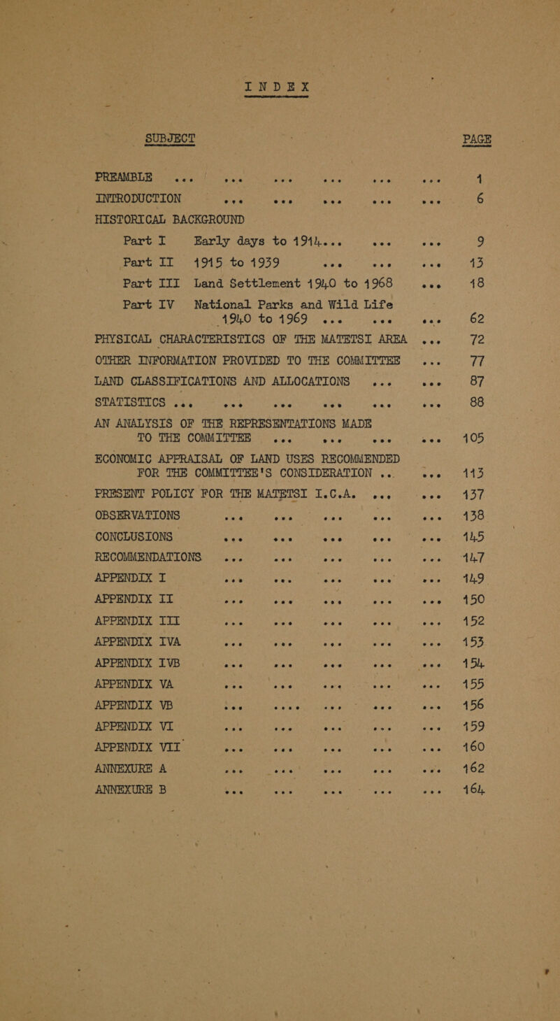 - SUBJECT PREAMBLE ... | os. sit ree he INTRODUCTION ~—_ ange AN gs tid ioe HISTORICAL BACKGROUND Part I Early days to 191k... wes Part II 1%5 to 1939 vane ne Part III Land Settlement 19,0 to 41968 Part IV National Parks and Wild Life 191.0 to 49690 Si yaa PHYSICAL CHARACTERISTICS OF THE MATETSI AREA OTHER INFORMATION PROVIDED TO THE COMMITTEE LAND CLASSIFICATIONS AND ALLOCATIONS ... Sus Uyc uhh Ome iat OR ae ot AN ANALYSIS OF THE REPRESENTATIONS MADE TO THE COMMITTEE ... tee eee ECONOMIC APPRAISAL OF LAND USES RECOMMENDED FOR THE COMMITTEE'S CONSIDERATION ... PRESENT POLICY FOR THE MATETSI I.C.Ae oe OBSERVATIONS ve ae Nah sla ve CONCLUSIONS spill iG B a a Ca RECOMMENDATIONS ... wee oe eis APPENDIX I se yak ye fox APPENDIX II et nae Ary ae APPENDIX IIT =e nae an are APPENDIX IVA ate sate ee ts APPENDIX IVB Fey te Ashes es APPENDIX VA yas soy cae tae APPENDIX VB Nee AR ag annonmiate APPENDIX VI oly: se ANCE Rants APPENDIX VII &lt;2 ya ES sel ANNEXURE A eo Si ere ae ie ANNEXURE B oe ae vee eee 13 48 62 72 77 87 88 105 143 437 138 41,5 41.9 150 452 453 4 5), 455 456 459 460 462 464,