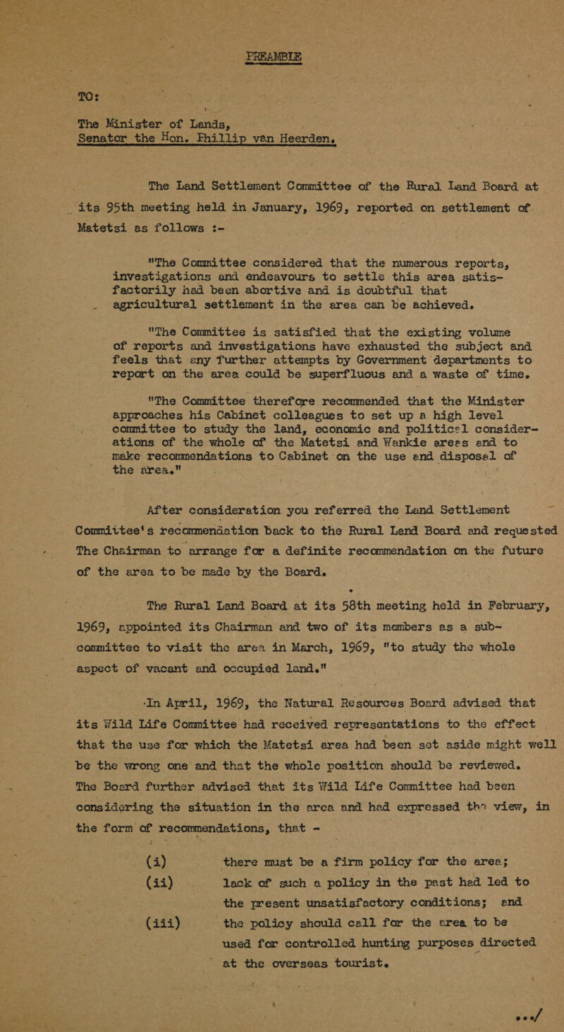  PREAMBLE The Minister of Lands, Senator the Hon. Fhillip van Heerden. The Land Settlement Committee of the Rural Land Board at Matetsi as follows :- The Committee considered that the numerous reports, investigations and endeavours to settle this area satis- factorily nad been abortive and is doubtful that . agricultural settlement in the area can be achieved. The Committee is satisfied that the existing volume of reports and investigations have exhausted the subject and feels that any further attempts by Government departments to report on the area could be superfluous and a waste of time. The Committee therefore recommended that the Minister approaches his Cabinet colleagues to set up a high level committee to study the land, economic and politics1 consider~ ations of the whole of the Matetsi and Wankie arees and to make recommendations to Cabinet on the use and disposal of the area. 7 sige After consideration you referred the Land Settlement = Committee's recommendation back to the Rural Land Board and requested The Chairman to arrange for a definite recommendation on the future of the area to be made by the Board. ? The Rural Land Board at its 58th meeting held in February, 1969, appointed its Chairman and two of its members as a sub- committee to visit the area in March, 1969, to study the whole aspect of vacant and occupied land. ‘In April, 1969, the Natural Resources Board advised that its Wilda Life Committee had received representations to the effect that the use for which the Matetsi area had been sct aside might well be the wrong one and that the whole position should be reviewed. The Board further advised that its Wild Life Committee had been considering the situation in the area and had expressed th: view, in the form of recommendations, that - | me G8, there must be a firm policy for the area; (ii) lack of such a policy in the past hed led to the present unsatisfactory conditions; and (iii) the policy should call for the esrea to be used for controlled hunting purposes directed - at the overseas tourist. coef