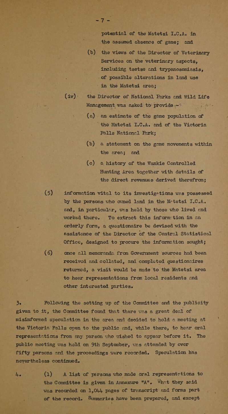 potential of the Motetsi I.C.A. in the assumed absence of game; and (b) the views of the Director of Veterinary Services on the veterinory aspects, including tsetse and trypanosomiasis, -of possible alterations in lond use ‘in the Matetsi orea; (av) the Director of National Parks ond Wild Life Pues Management, was asked: to provide - yee aes (a). an Siete of the gome poeatation. of “the Matetsi srichy y ond of the Victoria Falls Nationol Park; (b) a statement on the geme movements within the orea; and (c) a history of the Wankie Controlled Hunting Area together with details of the direct revenues derived therefrom; (5) information vital to its dnvestigetions was possessed by the persons who ovmed land in the Mrtetsi I.C.A. ond, in psrticulcr, was held by those who lived end worked there. To extract this inform:tion in on orderly form, a que stionaire be devised with the assistance of the Director of the Central Statistical Office, designed to procure the information sought; (6) _ once all memoranda from Government sources had been received and collated, and completed questioncaires returned, a visit would be made to the Matetsi area to hear representations from local residents end other interested parties. aie Following the setting up of the Committee and the publicity given to it, the Committee found that there was a great deal of misinformed speculation in the area and decided to hold a meeting at the Victoris Palls open to the ‘public end, while there, to hear oral represents ‘tions from any person “cho Wished to appear before it. The public meeting was held on 9th September, was attended by over fifty persons ond the proceedings were recorded. Speculation has 1 oy a (1) A list of persons who made oral represents tions to | the Committee is given in Annexure A. What they said was recorded on 1,044 pages of transcript ena forms part of the record. Sunmmeries have been prepared, and except