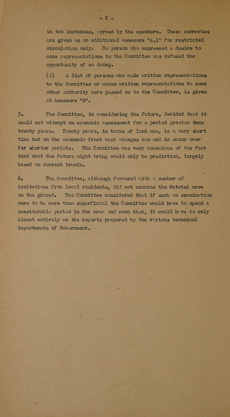 Bt ve ; : Ae ee a a ee + ate in two instances, «greed by the speakers. Thess summaries ere given as an additional Annexure A.1 for restricted circulation only. No person who expressed e desire to make representations to the Committee was refused the opportunity of so doing. (2) A list of persons who ial written representations to the Committee or whose written representations to some other authority were passed on to the Conmittee, is given ~ at Annexure B, Be The Committee, in considering the future, decided that it could not attempt an economic assessment for a period greater than twenty years. Twenty years, in terms of land use, is a very shart time but on the cconomic front vast changes can and do occur over far shorter periods. The Committee was very conscious of the fact that what the future might bring could only be prediction, largely based on current trends. 66 The Committee,. although favoured with a number of invitations from local residents, did not examine the Matetsi area on the ground. The Committee considered that if such on examination were to be more than superficial the Committee would have to spend a considerable period in the area and even then, it would heve to rely almost entirely on the reports ere ay the vrrious technical departments of Caves eT oes