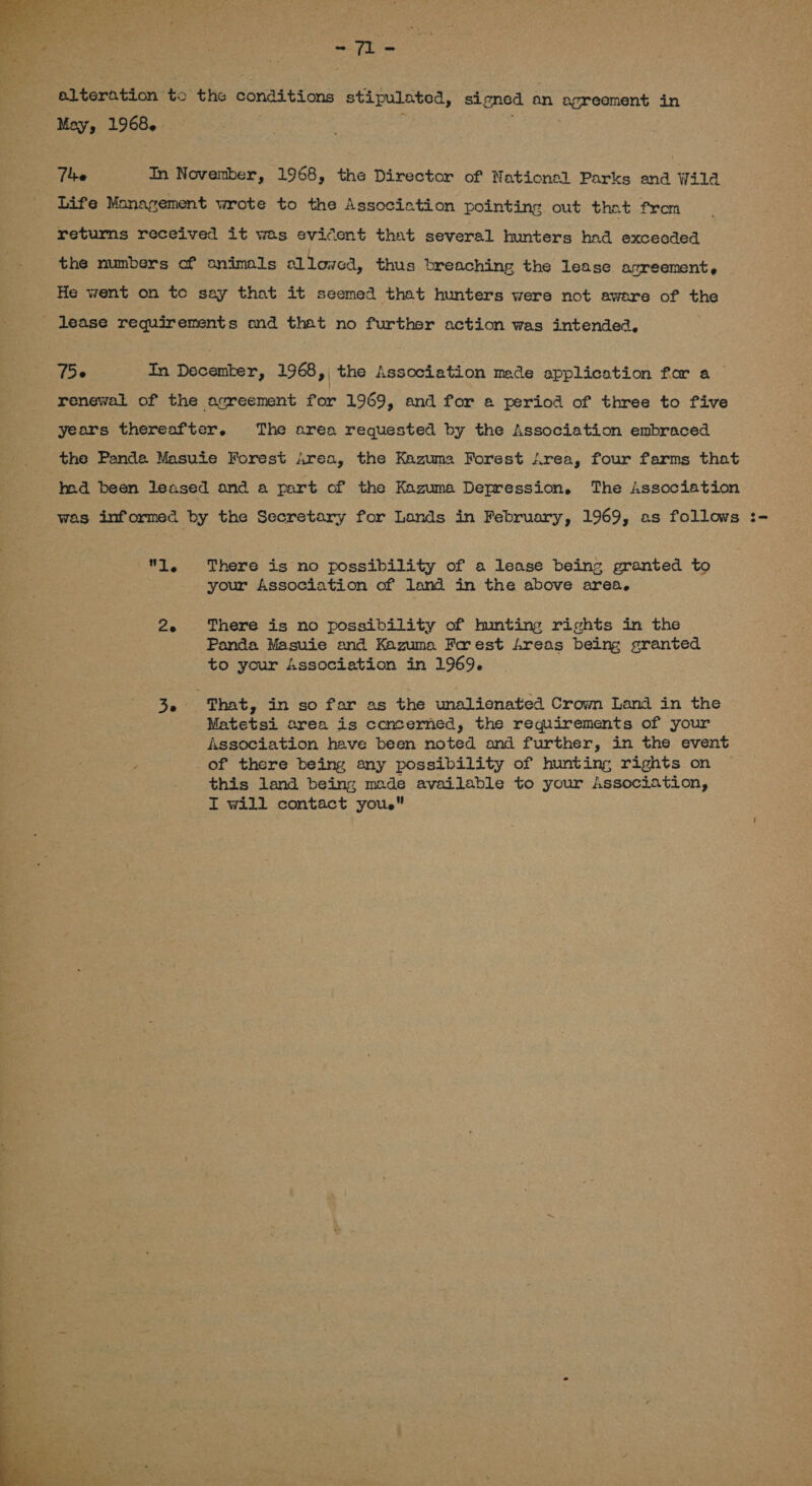 besiege  alteration to the conditions stipulated, signed an agreement in Mey F 1968, » : . The In November, 1968, the Director of National Parks and Wilda Life Management wrote to the Association pointing out that from returns received it was evicent that several hunters had excecded the numbers of animals allowed, thus breaching the lease agreement, — He went on te say that it seemed that hunters were not aware of the _ lease requirements and that no further action was intended, 756 In Decemter, 1968 , | the Association made application for a renewal of the agreement for 1969, and for a period of three to five years thereafter. The area requested by the Association embraced the Panda Masuie Forest Area, the Kazuma Forest Area, four farms that had been leased and a part of the Kazuma Depression. The Association was informed by the Secretary for Lands in February, 1969, as follows :- 1, There is no possibility of a lease being granted to your Association of land in the above area. 2. There is no possibility of hunting rights in the Panda Masuie and Kazuma Frest freas being granted to your Association in 1969. 3. That, in so far as the unalienated Crown Land in the Matetsi area is concerned, the requirements of your Association have been noted and further, in the event _of there being any possibility of hunting rights on this land being made available to your Association, I will contact youe 