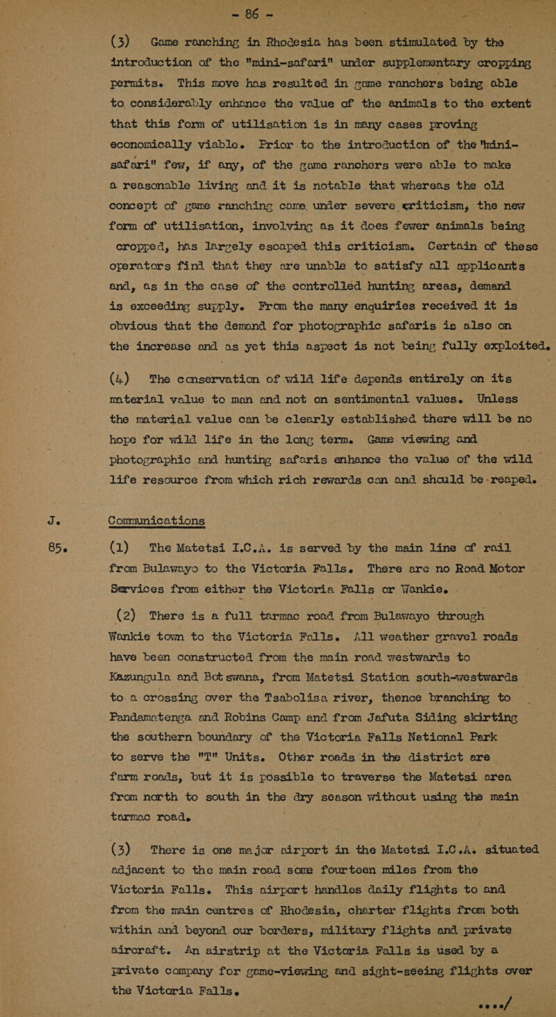 85.6 (3) Game ranching in Rhodesia has been stimulated by the introduction of the mini-sofari unier supplementary cropping permits. This move has resulted in came ranchers being able to considerably enhance the value of the animals to the extent that this form of utilisation is in many cases proving economically viable. Frior to the introduction of the mini- safari few, if any, of the game ranchers were able to make &amp; reasonable living and it is notable that whereas the old concept of game ranching came, under severe criticism, the new form of utilisation, involving as it does fewer animals being cropped, has largely escaped this criticism. Certain of these operators fini that they are unable to satisfy o11 applicants and, Os in the case of the controlled hunting areas, demand is exceeding supply. From the many enquiries received it is obvious that the demand for photographic safaris is also on the increase and as yet this aspect is not being fully exploited. (4) The ecnservation of wild life depends entirely on its mterial value to man and not on sentimental values. Unless the material value can be clearly established there will be no hope for wild life in the long term. Game viewing and photographic and hunting safaris enhance the value of the wild life resource from which rich rewards can and should be reaped. — (1) The Matetsi I.C.A. is served by the main line of rail from Bulawayo to the Victoria Falls, There are no Road Motor Services from either the Victoria Falls or Wankie. . (2) There is a full tarmac road from Bulawayo through Wankie towm to the Victoria Falls. All weather gravel roads have been constructed from the main road westwards to Kazungula and Bot swana, from Matetsi Station south-westwards to. a crossing over the Tsabolisa river, thence branching to , Pandamatenga and Robins Camp and from Jafuta Siding skirting the southern boundary of the Victoria Falls National Park to serve the T Units. Other roads in the district are farm roads, but it is possible to traverse the Matetsi area from north to south in the disses season without using the main tarmac road. ~ (3) There is one major airport in the Matetsi I.C.A. situated adjacent to the main road some fourteen miles from the Victoria Falls. This airport handles daily flights to and from the main centres of Rhodesia, charter flights from both &gt; within and beyond our borders, military flights and private aircraft. An airstrip at the Victoria Falls is used by a private company for gome-viewing and cet a hig x: flights over the Victoria Falls. / ES ae ae/
