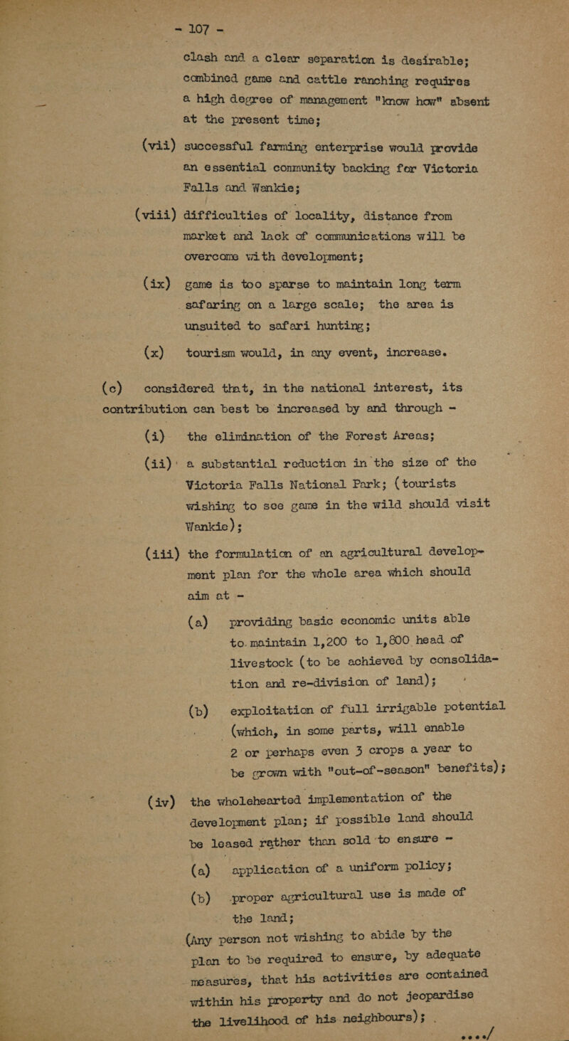  clash and a clear separation is desirable; 7 combined game ond cattle ranching requires Pd &amp; high degree of management know how absent at the present time; . (vii) successful ferming enterprise would provide an essential conmunity backing for Victoria Falls and Wenkie; (viii) difficulties of locality, distance from - market and lack of communications will be overcome with development 2 (ix) game is too sparse to maintain long term _safaring on a large scale; the area is unsuited to safari hunting; (x) tourism would, in ony event, increase. (c) considered tmt, in the national interest, its contribution can best be increased by and through - (i) the elimination of the Forest Areas; (ii): a substantial reduction in the size of the Victoria Falls National Park; (tourists wishing to sce game in the wild should visit Wankie); (iii) the formmlatio of an agricultural develop= ment plan for the whole area which should aim at - (a) providing basic economic units able to. maintain 1,200 to 1,800 head of livestock (to be achieved by consolida= ae tion and re-division of land); (b) exploitation of full irrigable potential (which, in some parts, will enable 2 or perhaps even 3 crops a year to be grown with out-of -season benefits) ; oa (iv) the wholehearted “implementation of the development plan; if possible land should be leased rather than sold to ensure ~ (a) application of a uniform policy; (b) proper agricultural use is made of the land; (any person not wishing to abide by the plan to be required to ensure, by adequate ig . measures, that his activities are contained : a Seta within his property and do not jeopardise enh, the livelihood of his neighbours); . 