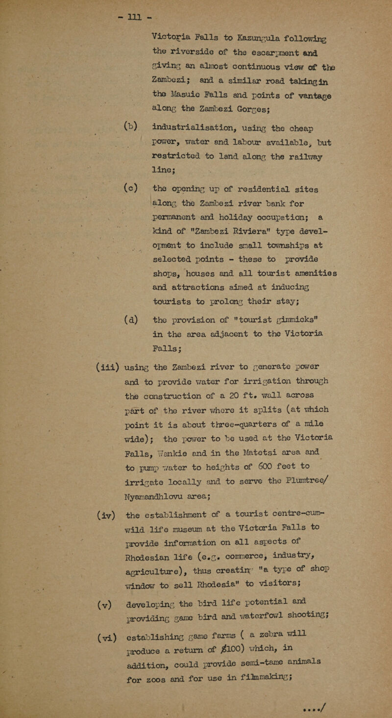  ONY Victoria Fells to Kazuncula following the riverside of the escarpment and giving an almost continuous view of the Zambezi; and a similar road takingin the Masuie Falls and points of vantage along the Zambezi Gorres; (b) 4industrialisation, using the cheap power, water and labour available, but restricted to land along the railway line; | (c) the opening up of residential sites along the Zambezi river bank for permanent and holiday occupetion; a kind of Zambezi Riviera type devel- opment to include small towmships at selected points - these to provide shops, houses and all tourist amenities and attractions aimed at inducing tourists to prolons their stay; (a) the provision of tourist gimmicks in the area adjacent to the Victoria Falls; (444) using the Zambezi river to generate power and to provide water for irrigation through the construction of a 20 ft. wall across part of the river where it splits (at which point it is about three-quarters of a mile wide); the power to be used at the Victoria Falls, Wankie and in the Matetsi area and to pump water to heights of 600 feet to irricate locally and to serve the Plumtree/ Nyamandhnliovu area; (iv) the establishment of a tourist centre-cum- wild life museum at the Victoria Falls to provide information on all aspects of Rhodesian life (e.%. commerce, industry, agriculture), thus creatin: a type of shop window to sell Rhodesia to visitors; (v) developing the bird life potential and providing game bird and waterfowl shooting; (vi) establishing game farms ( a zebra will produce a return of $100) which, in addition, could provide semi-tame animals for zoos and for use in filmmaking ; aes . . . : een os