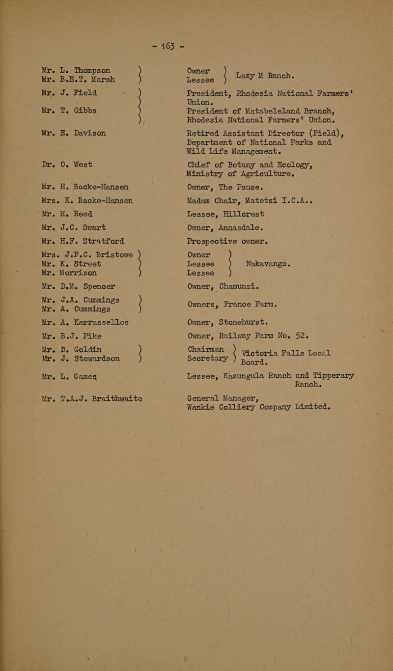  Mr. Mr. Mr. Mr. Mr. Dr. Mr. Mr. Mr. L. Thompson B else iP Marsh J. Pield : T, Gibbs E. Davison 0. West H. Backe-Hansen K. Backe-Hansen H. Reed J.C. Swart H.F. Stratford Mr, Mr. Mr. Mr. Mr. Mr. Mr. Mr. Mr. Mr. Mr. K. Street Morrison DM. Spencer J.A. Cummings A, Cummings A. Karrassellos Bed. Pike D. Goldin ) J. Stewardson ) L. Games T A.J, Braithwaite Owner ) | Teenees 1): Lazy M Ranch. President, Rhodesia National Farmers’ Union. President of Matabeleland Branch, Rhodesia National Farmers' Union. Retired Assistant Director (Field), Department of National Parks and Wild Life Management. Chief of Botany and Ecology, Ministry of Agriculture, Owner, The Pause. Madam Chair, Matetsi I.C.A.. Lessee, Hillcrest Owner, Annasdeale. Prospective owner. Owner ) Lessee Nakavango. Lessee Owner, Chamunzi. Owners, France Farm. Owner, Stonehurst. Owner, Railway Farm No. 52. Chairman ) vs tort Falls Local Secretary ) board Lessee, Kazungula Ranch and Tipperary Ranch, General Manager, Wankie Colliery Company Limited.