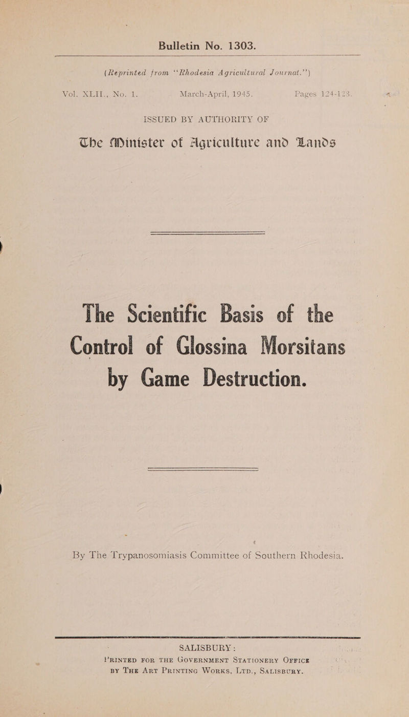 Bulletin No. 1303. (Reprinted from ‘“‘Rhodesia Agricultural Journat.’’) ISSUED BY AUTHORITY OF Che Minister of Agriculture ano DLanos The Scientific Basis of the Control of Glossina by Game Destruction. By The Trypanosomiasis Committee of Southern Rhodesia. SALISBURY : PRINTED FOR THE GOVERNMENT STATIONERY OFFICE BY THe Art Printinc Works, Ltp., SALISBURY.