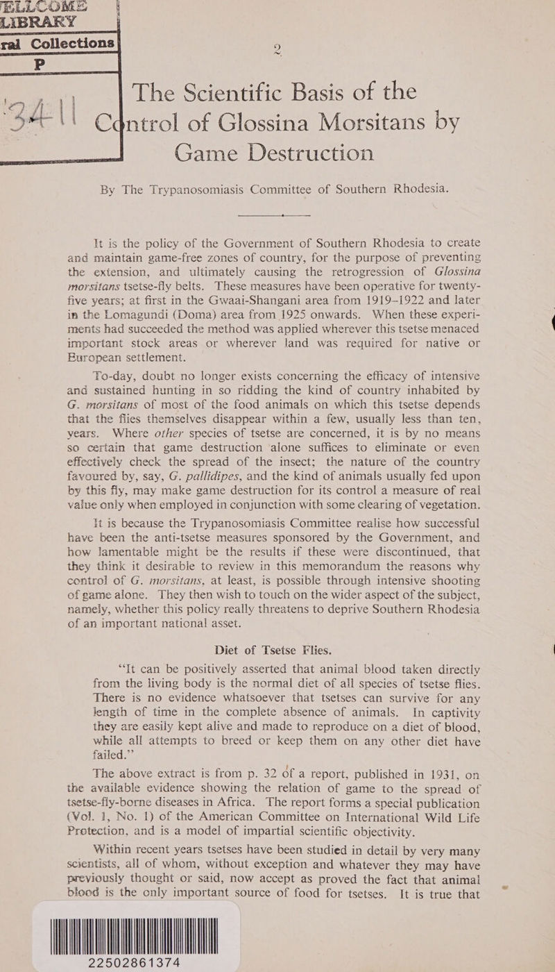 LIBRARY | rai Collections » fw, The Scientific Basis of the dntrol of Glossina Morsitans by Game Destruction By The Trypanosomiasis Committee of Southern Rhodesia. It is the policy of the Government of Southern Rhodesia to create and maintain game-free zones of country, for the purpose of preventing the extension, and ultimately causing the retrogression of Glossina morsitans tsetse-fly belts. These measures have been operative for twenty- five years; at first in the Gwaai-Shangani area from 1919-1922 and later in the Lomagundi (Doma) area from 1925 onwards. When these experi- ments had succeeded the method was applied wherever this tsetse menaced important stock areas or wherever land was required for native or Buropean settlement. To-day, doubt no longer exists concerning the efficacy of intensive and sustained hunting in so ridding the kind of country inhabited by G. morsitans of most of the food animals on which this tsetse depends that the fies themselves disappear within a few, usually less than ten, years. Where other species of tsetse are concerned, it is by no means so certain that game destruction alone suffices to eliminate or even effectively check the spread of the insect; the nature of the country favoured by, say, G. pallidipes, and the kind of animals usually fed upon by this fly, may make game destruction for its control a measure of real value only when employed in conjunction with some clearing of vegetation. It is because the Trypanosomiasis Committee realise how successful have been the anti-tsetse measures sponsored by the Government, and how lamentable might be the results if these were discontinued, that they think it desirable to review in this memorandum the reasons why control of G. morsitans, at least, is possible through intensive shooting of game alone. They then wish to touch on the wider aspect of the subject, namely, whether this policy really threatens to deprive Southern Rhodesia of an important national asset. Diet of Tsetse Flies. “It can be positively asserted that animal blood taken directly from the living body is the normal diet of all species of tsetse flies. There is no evidence whatsoever that tsetses can survive for any length of time in the complete absence of animals. In captivity they are easily kept alive and made to reproduce on a diet of blood, while all attempts to breed or keep them on any other diet have failed.” The above extract is from p. 32 ofa report, published in 1931, on the available evidence showing the relation of game to the spread of tsetse-fly-borne diseases in Africa. The report forms a special publication (Wol. 1, No. 1) of the American Committee on International Wild Life Protection, and is a model of impartial scientific objectivity. Within recent years tsetses have been studied in detail by very many scientists, all of whom, without exception and whatever they may have previously thought or said, now accept as proved the fact that animal blood is the only important source of food for tsetses. It is true that AAO TA 22502861374