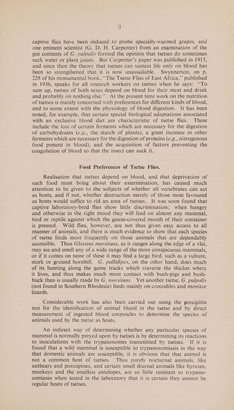 captive flies have been induced to probe specially-warmed grapes, and one eminent scientist (G. D. H. Carpenter) from an examination of the gut contents of G. palpalis formed the opinion that tsetses do sometimes suck water or plant juices. But Carpenter’s paper was published in 1913, and since then the theory that tsetses can sustain life only on blood has been so strengthened that it is now unassailable. Swynnerton, on p. 228 of his monumental book, “‘The Tsetse Flies of East Africa,’ published in 1936, speaks for all research workers on tsetses when he says: “‘To sum up, tsetses of both sexes depend on blood for their meat and drink and probably on nothing else.” At the present time work on the nutrition of tsetses is mainly concerned with preferences for different kinds of blood, and to some extent with the physiology of biood digestion. It has been noted, for example, that certain special biological adaptations associated with an exclusive blood diet are characteristic of tsetse flies. These include the loss of certain ferments which are necessary for the digestion of carbohydrates (e.g., the starch of plants), a great increase in other ferments which are necessary for the digestion of proteins (e.g., nitrogenous food present in blood), and the acquisition of factors preventing the coagulation of blood so that the insect can suck it. Food Preferences of Tsetse Flies. Realisation that tsetses depend on blood, and that deprivation of such food must bring about their extermination, has caused much attention to be given to the subjects of whether all vertebrates can act as hosts, and if not, whether destruction merely of those most favoured as hosts would suffice to rid an area of tsetses. It was soon found that captive laboratory-bred flies show little discrimination; when hungry and otherwise in the right mood they will feed on almost any mammal, bird or reptile against which the gauze-covered mouth of their container is pressed. Wild flies, however, are not thus given easy access to all manner of animals, and there is much evidence to show that each species of tsetse feeds most frequently on those animals that are dependably accessible. Thus Glossina morsitans, as it ranges along the edge of a vlei, may see and smell any of a wide range of the more conspicuous mammals, or if it comes on none of these it may find a large bird, such as a vulture, stork or ground hornbill. G. pallidipes, on the other hand, does much of its hunting along the game tracks which traverse the thicket where it lives, and thus makes much more contact with bush-pigs and bush- buck than is usually made by G. morsitans. Yet another tsetse, G. palpalis (not found in Southern Rhodesia) feeds mainly on crocodiles and monitor lizards. Considerable work has also been carried out using the precipitin test for the identification of animal blood in the tsetse and by direct measurement of ingested blood corpuscles to determine the species of animals used by the tsetse as hosts. An indirect way of determining whether any particular species of mammal is normally preyed upon by tsetses is by determining its reactions to inoculations with the trypanosomes transmitted by tsetses. If it is found that a wild mammal is susceptible to trypanosomiasis in the way that domestic animals are susceptible, it is obvious that that animal is not a common host of tsetses. Thus purely nocturnal animals, like antbears and porcupines, and certain small diurnal animals like hyraxes, monkeys and the smallest antelopes, are so little resistant to trypano- somiases when tested in the laboratory that it is certain they cannot be regular hosts of tsetses.
