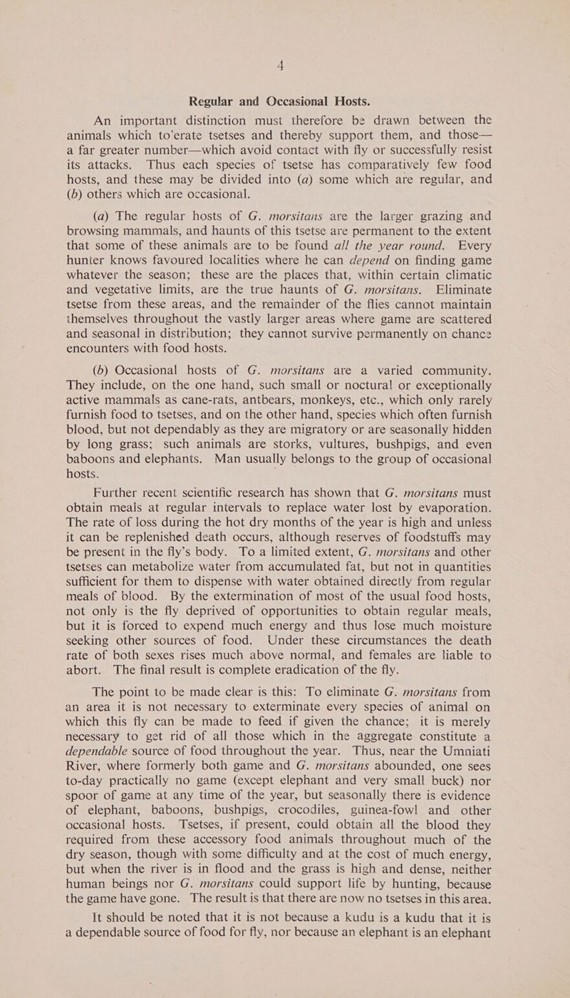 An important distinction must therefore be drawn between the animals which to'erate tsetses and thereby support them, and those— a far greater number—which avoid contact with fly or successfully resist its attacks. Thus each species of tsetse has comparatively few food hosts, and these may be divided into (a) some which are regular, and (6) others which are occasional. (a) The regular hosts of G. morsitans are the larger grazing and browsing mammals, and haunts of this tsetse are permanent to the extent that some of these animals are to be found al! the year round. Every hunter knows favoured localities where he can depend on finding game whatever the season; these are the places that, within certain climatic and vegetative limits, are the true haunts of G. morsitans. Eliminate tsetse from these areas, and the remainder of the flies cannot maintain themselves throughout the vastly larger areas where game are scattered and seasonal in distribution; they cannot survive permanently on chance encounters with food hosts. (6) Occasional hosts of G. morsitans are a varied community. They include, on the one hand, such small or noctural or exceptionally active mammals as cane-rats, antbears, monkeys, etc., which only rarely furnish food to tsetses, and on the other hand, species which often furnish blood, but not dependably as they are migratory or are seasonally hidden by long grass; such animals are storks, vultures, bushpigs, and even baboons and elephants. Man usually belongs to the group of occasional hosts. Further recent scientific research has shown that G. morsitans must obtain meals at regular intervals to replace water lost by evaporation. The rate of loss during the hot dry months of the year is high and unless it can be replenished death occurs, although reserves of foodstuffs may be present in the fly’s body. To a limited extent, G. morsitans and other tsetses can metabolize water from accumulated fat, but not in quantities sufficient for them to dispense with water obtained directly from regular meals of blood. By the extermination of most of the usual food hosts, not only is the fly deprived of opportunities to obtain regular meals, but it is forced to expend much energy and thus lose much moisture seeking other sources of food. Under these circumstances the death rate of both sexes rises much above normal, and females are liable to abort. The final result is complete eradication of the fly. The point to be made clear is this: To eliminate G. morsitans from an area it is not necessary to exterminate every species of animal on which this fly can be made to feed if given the chance; it is merely necessary to get rid of all those which in the aggregate constitute a dependable source of food throughout the year. Thus, near the Umniati River, where formerly both game and G. morsitans abounded, one sees to-day practically no game (except elephant and very small buck) nor spoor of game at any time of the year, but seasonally there is evidence of elephant, baboons, bushpigs, crocodiles, guinea-fowl and other occasional hosts. Tsetses, if present, could obtain all the blood they required from these accessory food animals throughout much of the dry season, though with some difficulty and at the cost of much energy, but when the river is in flood and the grass is high and dense, neither human beings nor G. morsitans could support life by hunting, because the game have gone. The result is that there are now no tsetses in this area. It should be noted that it is not because a kudu is a kudu that it is a dependable source of food for fly, nor because an elephant is an elephant