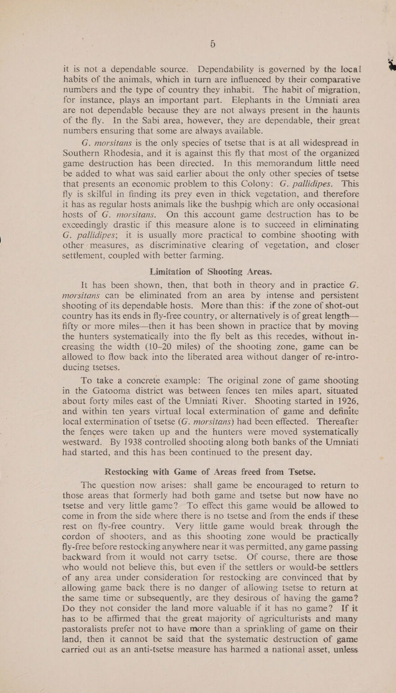 it is not a dependable source. Dependability is governed by the local habits of the animals, which in turn are influenced by their comparative numbers and the type of country they inhabit. The habit of migration, for instance, plays an important part. Elephants in the Umniati area are not dependable because they are not always present in the haunts of the fly. In the Sabi area, however, they are dependable, their great numbers ensuring that some are always available. G. morsitans is the only species of tsetse that is at all widespread in Southern Rhodesia, and it is against this fly that most of the organized game destruction has been directed. In this memorandum little need be added to what was said earlier about the only other species of tsetse that presents an economic problem to this Colony: G. pallidipes. This fly is skilful in finding its prey even in thick vegetation, and therefore it has as regular hosts animals like the bushpig which are only occasional hosts of G. morsitans. On this account game destruction has to be exceedingly drastic if this measure alone is to succeed in eliminating G. pallidipes; it is usually more practical to combine shooting with other ‘measures, as discriminative clearing of vegetation, and closer settlement, coupled with better farming. Limitation of Shooting Areas. It has been shown, then, that both in theory and in practice G. morsitans can be eliminated from an area by intense and persistent shooting of its dependable hosts. More than this: if the zone of shot-out country has its ends in fly-free country, or alternatively is of great length— fifty or more miles—then it has been shown in practice that by moving the hunters systematicaily into the fly belt as this recedes, without in- creasing the width (10-20 miles) of the shooting zone, game can be allowed to flow back into the liberated area without danger of re-intro- ducing tsetses. To take a concrete example: The original zone of game shooting in the Gatooma district was between fences ten miles apart, situated about forty miles east of the Umniati River. Shooting started in 1926, and within ten years virtual local extermination of game and definite local extermination of tsetse (G. morsitans) had been effected. Thereafter the fences were taken up and the hunters were moved systematically westward. By 1938 controlled shooting along both banks of the Umniati had started, and this has been continued to the present day. Restocking with Game of Areas freed from Tsetse. The question now arises: shall game be encouraged to return to those areas that formerly had both game and tsetse but now have no tsetse and very little game? To effect this game would be allowed to come in from the side where there is no tsetse and from the ends if these rest on fly-free country. Very little game would break through the cordon of shooters, and as this shooting zone would be practically fly-free before restocking anywhere near it was permitted, any game passing backward from it would not carry tsetse. Of course, there are those who would not believe this, but even if the settlers or would-be settlers of any area under consideration for restocking are convinced that by allowing game back there is no danger of allowing tsetse to return at the same time or subsequently, are they desirous of having the game? Do they not consider the land more valuable if it has no game? If it has to be affirmed that the great majority of agriculturists and many pastoralists prefer not to have more than a sprinkling of game on their land, then it cannot be said that the systematic destruction of game carried out as an anti-tsetse measure has harmed a national asset, unless