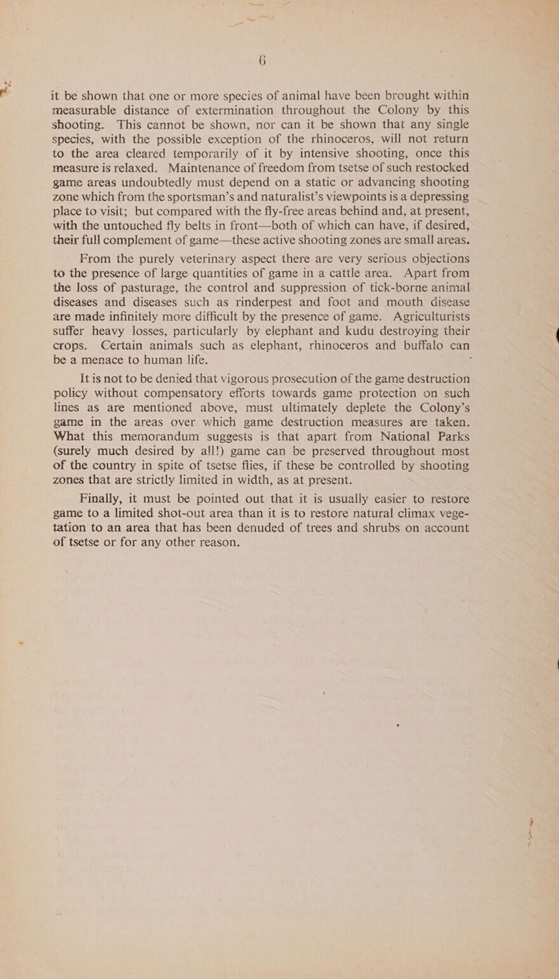 By it be shown that one or more species of animal have been brought within measurable distance of extermination throughout the Colony by this shooting. This cannot be shown, nor can it be shown that any single species, with the possible exception of the rhinoceros, will not return to the area cleared temporarily of it by intensive shooting, once this measure is relaxed. Maintenance of freedom from tsetse of such restocked game areas undoubtedly must depend on a static or advancing shooting zone which from the sportsman’s and naturalist’s viewpoints is a depressing place to visit; but compared with the fly-free areas behind and, at present, with the untouched fly belts in front—both of which can have, if desired, their full complement of game—these active shooting zones are small areas. From the purely veterinary aspect there are very serious objections to the presence of large quantities of game in a cattle area. Apart from the loss of pasturage, the control and suppression of tick-borne animal diseases and diseases such as rinderpest and foot and mouth disease are made infinitely more difficult by the presence of game. Agriculturists suffer heavy losses, particularly by elephant and kudu destroying their be a menace to human life. It 1s not to be denied that vigorous prosecution of the game destruction policy without compensatory efforts towards game protection on such lines as are mentioned above, must ultimately deplete the Colony’s game in the areas over which game destruction measures are taken. What this memorandum suggests is that apart from National Parks (surely much desired by all!) game can be preserved throughout most of the country in spite of tsetse flies, if these be controlled by shooting zones that are strictly limited in width, as at present. Finally, 1t must be pointed out that it is usually easier to restore game to a limited shot-out area than it is to restore natural climax vege- tation to an area that has been denuded of trees and shrubs on account of tsetse or for any other reason.
