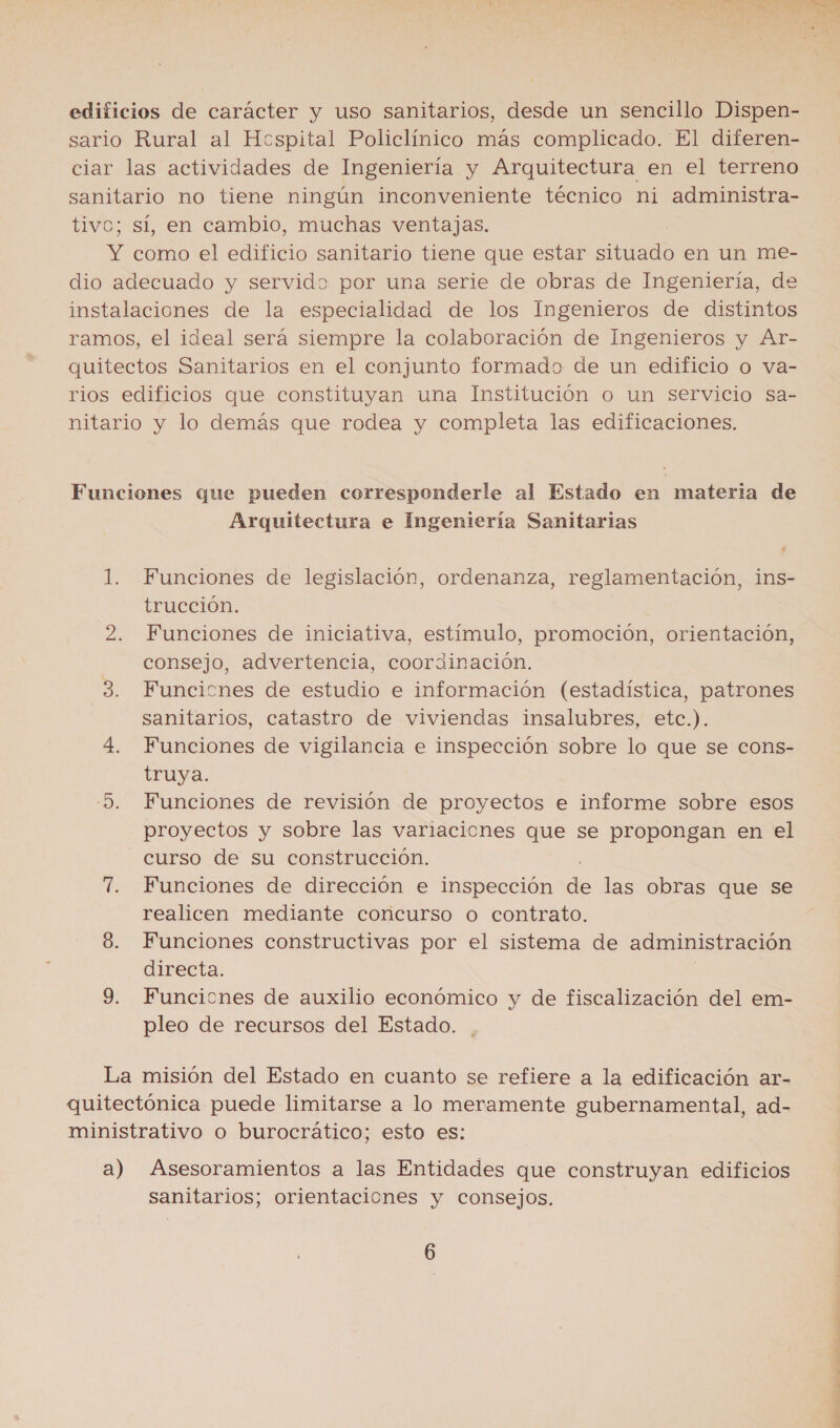 edificios de carácter y uso sanitarios, desde un sencillo Dispen- sario Rural al Hcspital Policlínico más complicado. El diferen- ciar las actividades de Ingeniería y Arquitectura en el terreno sanitario no tiene ningún inconveniente técnico ni administra- tivc; sí, en cambio, muchas ventajas. Y como el edificio sanitario tiene que estar situado en un me- dio adecuado y servido por una serie de obras de Ingeniería, de instalaciones de la especialidad de los Ingenieros de distintos ramos, el ideal será siempre la colaboración de Ingenieros y Ar- quitectos Sanitarios en el conjunto formado de un edificio o va- rios edificios que constituyan una Institución o un servicio sa- nitario y lo demás que rodea y completa las edificaciones. Funciones que pueden corresponderle al Estado en materia de Arquitectura e Ingeniería Sanitarias 1. Funciones de legislación, ordenanza, reglamentación, ins- trucción. 2. Funciones de iniciativa, estímulo, promoción, orientación, consejo, advertencia, coordinación. 3. Funcicnes de estudio e información (estadística, patrones sanitarios, catastro de viviendas insalubres, etc.). 4. Funciones de vigilancia e inspección sobre lo que se cons- truya. 5. Funciones de revisión de proyectos e informe sobre esos proyectos y sobre las variaciones que se propongan en el curso de su construcción. 7. Funciones de dirección e inspección de las obras que se realicen mediante concurso o contrato. 8. Funciones constructivas por el sistema de administración directa. 9. Funcicnes de auxilio económico y de fiscalización del em- pleo de recursos del Estado. La misión del Estado en cuanto se refiere a la edificación ar- quitectónica puede limitarse a lo meramente gubernamental, ad- ministrativo o burocrático; esto es: a) Asesoramientos a las Entidades que construyan edificios sanitarios; orientaciones y consejos. 6 E A E a A ah