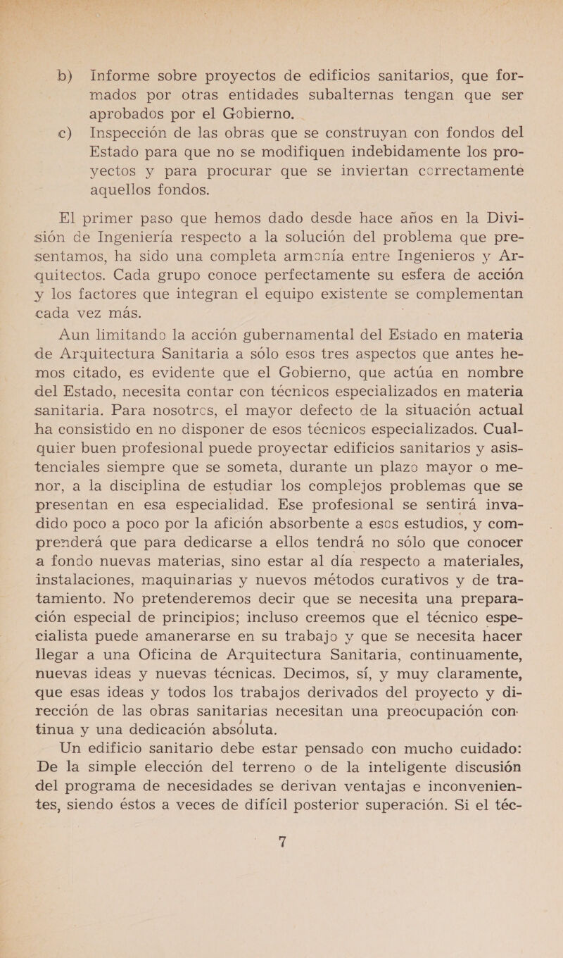 b) Informe sobre proyectos de edificios sanitarios, que for- mados por otras entidades subalternas tengan que ser aprobados por el Gobierno. c) Inspección de las obras que se construyan con fondos del Estado para que no se modifiquen indebidamente los pro- yectos y para procurar que se inviertan correctamente aquellos fondos. El primer paso que hemos dado desde hace años en la Divi- sión de Ingeniería respecto a la solución del problema que pre- sentamos, ha sido una completa armonía entre Ingenieros y Ar- quitectos. Cada grupo conoce perfectamente su esfera de acción y los factores que integran el equipo existente se complementan cada vez más. | Aun limitando la acción gubernamental del Estado en materia de Arquitectura Sanitaria a sólo esos tres aspectos que antes he- mos citado, es evidente que el Gobierno, que actúa en nombre del Estado, necesita contar con técnicos especializados en materia sanitaria. Para nosotros, el mayor defecto de la situación actual ha consistido en no disponer de esos técnicos especializados. Cual- quier buen profesional puede proyectar edificios sanitarios y asis- tenciales siempre que se someta, durante un plazo mayor o me- nor, a la disciplina de estudiar los complejos problemas que se presentan en esa especialidad. Ese profesional se sentirá inva- dido poco a poco por la afición absorbente a esos estudios, y com- prenderá que para dedicarse a ellos tendrá no sólo que conocer a fondo nuevas materias, sino estar al día respecto a materiales, instalaciones, maquinarias y nuevos métodos curativos y de tra- tamiento. No pretenderemos decir que se necesita una prepara- ción especial de principios; incluso creemos que el técnico espe- cialista puede amanerarse en su trabajo y que se necesita hacer llegar a una Oficina de Arquitectura Sanitaria, continuamente, nuevas ideas y nuevas técnicas. Decimos, sí, y muy claramente, que esas ideas y todos los trabajos derivados del proyecto y di- rección de las obras sanitarias necesitan una preocupación con: tinua y una dedicación absoluta. Un edificio sanitario debe estar pensado con mucho cuidado: De la simple elección del terreno o de la inteligente discusión del programa de necesidades se derivan ventajas e inconvenien- tes, siendo éstos a veces de difícil posterior superación. Si el téc-