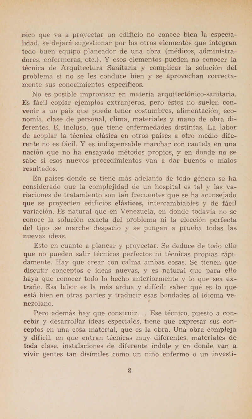 nico que va a proyectar un edificio no conoce bien la especia- lidad, se dejará sugestionar por los otros elementos que integran todo buen equipo planeador de una obra (médicos, administra- dores, enfermeras, etc.). Y esos elementos pueden no conocer la técnica de Arquitectura Sanitaria y complicar la solución del problema si no se les conduce bien y se aprovechan eorrecta- mente sus conocimientos específicos. No es posible improvisar en materia arquitectónico-sanitaria. Es fácil copiar ejemplos extranjeros, pero éstos no suelen con- venir a un país que puede tener costumbres, alimentación, eco- nomía, clase de personal, clima, materiales y mano de obra di- ferentes. E, incluso, que tiene enfermedades distintas. La labor de acoplar la técnica clásica en otros países a otro medio dife- rente no es fácil. Y es indispensable marchar con cautela en una nación que no ha ensayado métodos propios, y en donde no se . sabe si esos nuevos. procedimientos van a dar buenos o malos resultados. | En países donde se tiene más adelanto de todo género se ha considerado que la complejidad de un hospital es tal y las va- riaciones de tratamiento son tan frecuentes que se ha aconsejado que se proyecten edificios elásticos, intercambiables y de fácil variación. Es natural que en Venezuela, en donde todavía no se conoce la solución exacta del problema ni la elección perfecta del tipo ,se marche despacio y se pongan a prueba todas las nuevas ideas. Esto en cuanto a planear y proyectar. Se deduce de todo ello que no pueden salir técnicos perfectos ni técnicas propias rápi- damente. Hay que crear con calma ambas cosas. Se tienen que discutir conceptos e ideas nuevas, y es natural que para ello haya que conocer todo lo hecho anteriormente y lo que sea ex- traño. Esa labor es la más ardua y difícil: saber qué es lo que está bien en otras partes y traducir esas bondades al idioma ve- nezolano. ; Pero además hay que construir... Ese técnico, puesto a con- cebir y desarrollar ideas especiales, tiene que expresar sus con- ceptos en una cosa material, que es la obra. Una obra compleja y difícil, en que entran técnicas muy diferentes, materiales de toda clase, instalaciones de diferente índole y en donde van a vivir gentes tan disímiles como un niño enfermo o un investi-