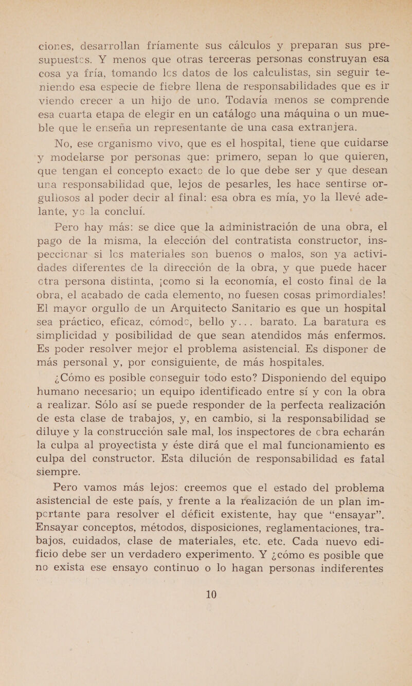 ciones, desarrollan fríamente sus cálculos y preparan sus pre- supuestos. Y menos que otras terceras personas construyan esa cosa ya fría, tomando lcs datos de los calculistas, sin seguir te- niendo esa especie de fiebre llena de responsabilidades que es ir viendo crecer a un hijo de uno. Todavía menos se comprende esa cuarta etapa de elegir en un catálogo una máquina o un mue- ble que le enseña un representante de una casa extranjera. No, ese organismo vivo, que es el hospital, tiene que cuidarse y modelarse por personas que: primero, sepan lo que quieren, que tengan el concepto exacto de lo que debe ser y que desean una responsabilidad que, lejos de pesarles, les hace sentirse or- guliosos al poder decir al final: esa obra es mía, yo la llevé ade- lante, yo la conclul. Pero hay más: se dice que la administración de una obra, el pago de la misma, la elección del contratista constructor, ins- peccionar si los materiales son buenos o malos, son ya activi- dades diferentes de la dirección de la obra, y que puede hacer ctra persona distinta, ¡como si la economía, el costo final de la obra, el acabado de cada elemento, no fuesen cosas primordiales! El mayor orgullo de un Arquitecto Sanitario es que un hospital sea práctico, eficaz, cómodc, bello y... barato. La baratura es simplicidad y posibilidad de que sean atendidos más enfermos. Es poder resolver mejor el problema asistencial. Es disponer de más personal y, por consiguiente, de más hospitales. ¿Cómo es posible conseguir todo esto? Disponiendo del equipo humano necesario; un equipo identificado entre sí y con la obra a realizar. Sólo así se puede responder de la perfecta realización de esta clase de trabajos, y, en cambio, si la responsabilidad se diluye y la construcción sale mal, los inspectores de cbra echarán la culpa al proyectista y éste dirá que el mal funcionamiento es culpa del constructor. Esta dilución de responsabilidad es fatal siempre. Pero vamos más lejos: creemos que el estado del problema asistencial de este país, y frente a la realización de un plan im- pcrtante para resolver el déficit existente, hay que “ensayar”. Ensayar conceptos, métodos, disposiciones, reglamentaciones, tra- bajos, cuidados, clase de materiales, etc. etc. Cada nuevo edi- ficio debe ser un verdadero experimento. Y ¿cómo es posible que no exista ese ensayo continuo o lo hagan personas indiferentes 