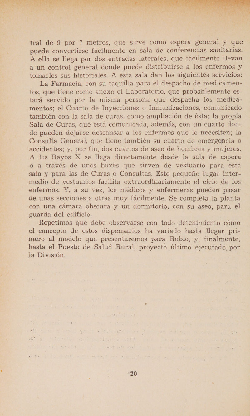  tral de 9 por 7 metros, que sirve como espera general y que puede convertirse fácilmente en sala de conferencias sanitarias. A ella se llega por dos entradas laterales, que fácilmente llevan a un control general donde puede distribuirse a los enfermos y tomarles sus historiales. A esta sala dan los siguientes servicios: La Farmacia, con su taquilla para el despacho de medicamen- tos, que tiene como anexo el Laboratorio, que probablemente es- tará servido por la misma persona que despacha los medica- mentos; el Cuarto de Inyecciones o Inmunizaciones, comunicado también con la sala de curas, como ampliación de ésta; la propia Sala de Curas, que está comunicada, además, con un cuarto don- de pueden dejarse descansar a los enfermos que lo necesiten; la Consulta General, que tiene también su cuarto de emergencia o accidentes; y, por fin, dos cuartos de aseo de hombres y mujeres. A los Rayos X se llega directamente desde la sala de espera o a través de unos boxes que sirven de vestuario para esta sala y para las de Curas o Consultas. Este pequeño lugar inter- medio de vestuarios facilita extraordinariamente el ciclo de los enfermos. Y, a su vez, los médicos y enfermeras pueden pasar de unas secciones a otras muy fácilmente. Se completa la planta con una cámara obscura y un dormitorio, con su aseo, para el guarda del edificio. Repetimos que debe observarse con todo detenimiento cómo el concepto de estos dispensarios ha variado hasta llegar pri- mero al modelo que presentaremos para Rubio, y, finalmente, hasta el Puesto de Salud Rural, proyecto último ejecutado por la División.