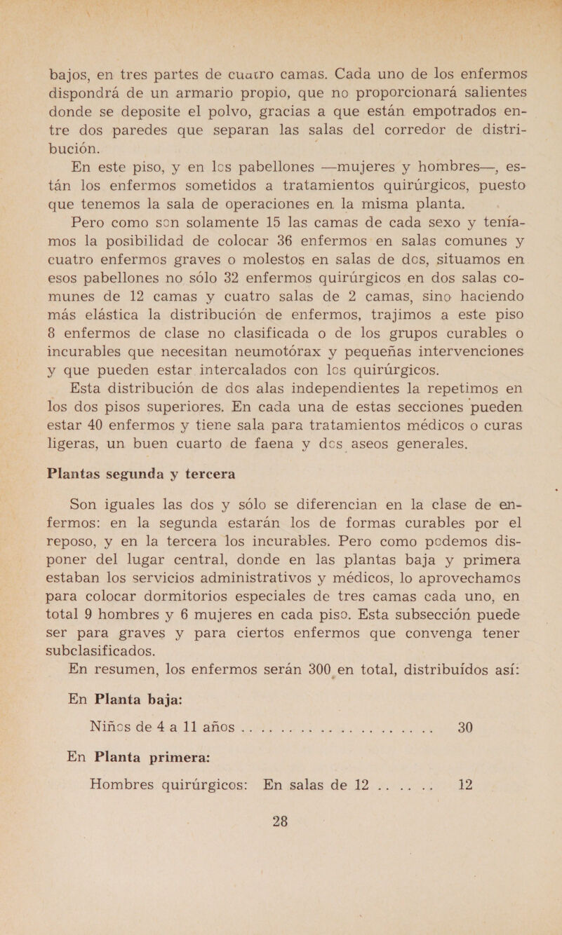 k Ñ ' A j ' ; De y Ñ bajos, en tres partes de cuaitro camas. Cada uno de los enfermos dispondrá de un armario propio, que no proporcionará salientes donde se deposite el polvo, gracias a que están empotrados en- tre dos paredes que separan las salas del corredor de distri- bución. | En este piso, y en los pabellones —mujeres y hombres—, es- tán los enfermos sometidos a tratamientos quirúrgicos, puesto que tenemos la sala de operaciones en la misma planta. Pero como son solamente 15 las camas de cada sexo y tenía- mos la posibilidad de colocar 36 enfermos en salas comunes y cuatro enfermos graves o molestos en salas de dos, situamos en esos pabellones no sólo 32 enfermos quirúrgicos en dos salas co- munes de 12 camas y cuatro salas de 2 camas, sino haciendo más elástica la distribución de enfermos, trajimos a este piso 8 enfermos de clase no clasificada o de los grupos curables o incurables que necesitan neumotórax y pequeñas intervenciones y que pueden estar intercalados con los quirúrgicos. Esta distribución de dos alas independientes la repetimos en los dos pisos superiores. En cada una de estas secciones pueden estar 40 enfermos y tiene sala para tratamientos médicos o curas ligeras, un buen cuarto de faena y dos aseos generales. Plantas segunda y tercera Son iguales las dos y sólo se diferencian en la clase de en- fermos: en la segunda estarán los de formas curables por el reposo, y en la tercera los incurables. Pero como podemos dis- poner del lugar central, donde en las plantas baja y primera estaban los servicios administrativos y médicos, lo aprovechamos para colocar dormitorios especiales de tres camas cada uno, en total 9 hombres y 6 mujeres en cada piso. Esta subsección puede ser para graves y para ciertos enfermos que convenga tener subcelasificados. En resumen, los enfermos serán 300 en total, distribuidos así: En Planta baja: Ninos de da Landas cm a el jas all En Planta primera: Hombres quirúrgicos: En salas de 12 .. .. .. 12 28 h PA