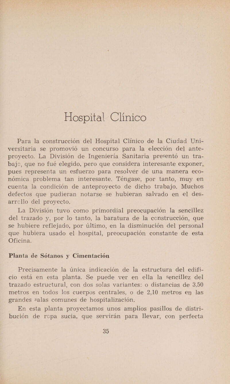 Hospital Clinico Para la construcción del Hospital Clínico de la Ciudad Uni- versitaria se promovió un concurso para la elección del ante- proyecto. La División de Ingeniería Sanitaria presentó un tra- bajo, que no fué elegido, pero que considera interesante exponer, pues representa un esfuerzo para resolver de una manera eco- nómica problema tan interesante. Téngase, por tanto, muy en cuenta la condición de anteproyecto de dicho trabajo. Muchos defectos que pudieran notarse se hubieran salvado en el des- arrollo del proyecto. La División tuvo como primordial preocupación la sencillez del trazado y, por lo tanto, la baratura de la construcción, que se hubiere reflejado, por último, en la disminución del personal que hubiera usado el hospital, preocupación constante de esta Oficina. Planta de Sótanos y Cimentación Precisamente la única indicación de la estructura del edifi- cio está en esta planta. Se puede ver en ella la sencillez del trazado estructural, con dos solas variantes: o distancias de 3,50 metros en todos los cuerpos centrales, o de 2,10 metros en las grandes Salas comunes de hospitalización. En esta planta proyectamos unos amplios pasillos de distri- bución de ropa sucia, que servirán para llevar, con perfecta 30