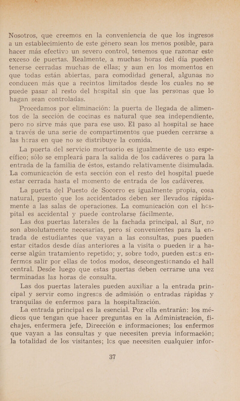  Nosotros, que creemos en la conveniencia de que los ingresos a un establecimiento de este género sean los menos posible, para hacer más efectivo un severo control, tenemos que razonar este exceso de puertas. Realmente, a muchas horas del día pueden tenerse cerradas muchas de ellas; y aun en los momentos en que todas están abiertas, para comodidad general, algunas no conducen más que a recintos limitados desde los cuales no se puede pasar al resto del hospital sin que las personas que lo hagan sean controladas. Procedamos por eliminación: la puerta de llegada de alimen- tos de la sección de cocinas es natural que sea independiente, pero no sirve más que para ese uso. El paso al hospital se hace a través de una serie de compartimentos que pueden cerrarse a las heras en que no se distribuye la comida. La puerta del servicio mortuorio es igualmente de uso espe- cífico; sólo se empleará para la salida de los cadáveres o para la entrada de la familia de éstos, estando relativamente disimulada. La comunicación de esta sección con el resto del hospital puede estar cerrada hasta el momento de entrada de los cadáveres. La puerta del Puesto de Socorro es igualmente propia, cosa natural, puesto que los accidentados deben ser llevados rápida- mente a las salas de operaciones. La comunicación con el hcs- pital es accidental y puede controlarse fácilmente. Las dos puertas laterales de la fachada principal, al Sur, no son absolutamente necesarias, pero sí convenientes para la en- trada de estudiantes que vayan a las consultas, pues pueden estar citados desde días anteriores a la visita o pueden ir a ha- cerse algún tratamiento repetido; y, sobre todo, pueden estos en- fermos salir por ellas de todos modos, descongestionando el hall central. Desde luego que estas puertas deben cerrarse una vez terminadas las horas de consulta. Las dos puertas laterales pueden auxiliar a la entrada prin- cipal y servir como ingresos de admisión o entradas rápidas y tranquilas de enfermos para la hospitalización. La entrada principal es la esencial. Por ella entrarán: los mé- dicos que tengan que hacer preguntas en la Administración, fi- chajes, enfermera jefe, Dirección e informaciones; los enfermos que vayan a las consultas y que necesiten previa información; la totalidad de los visitantes; los que necesiten cualquier infor-