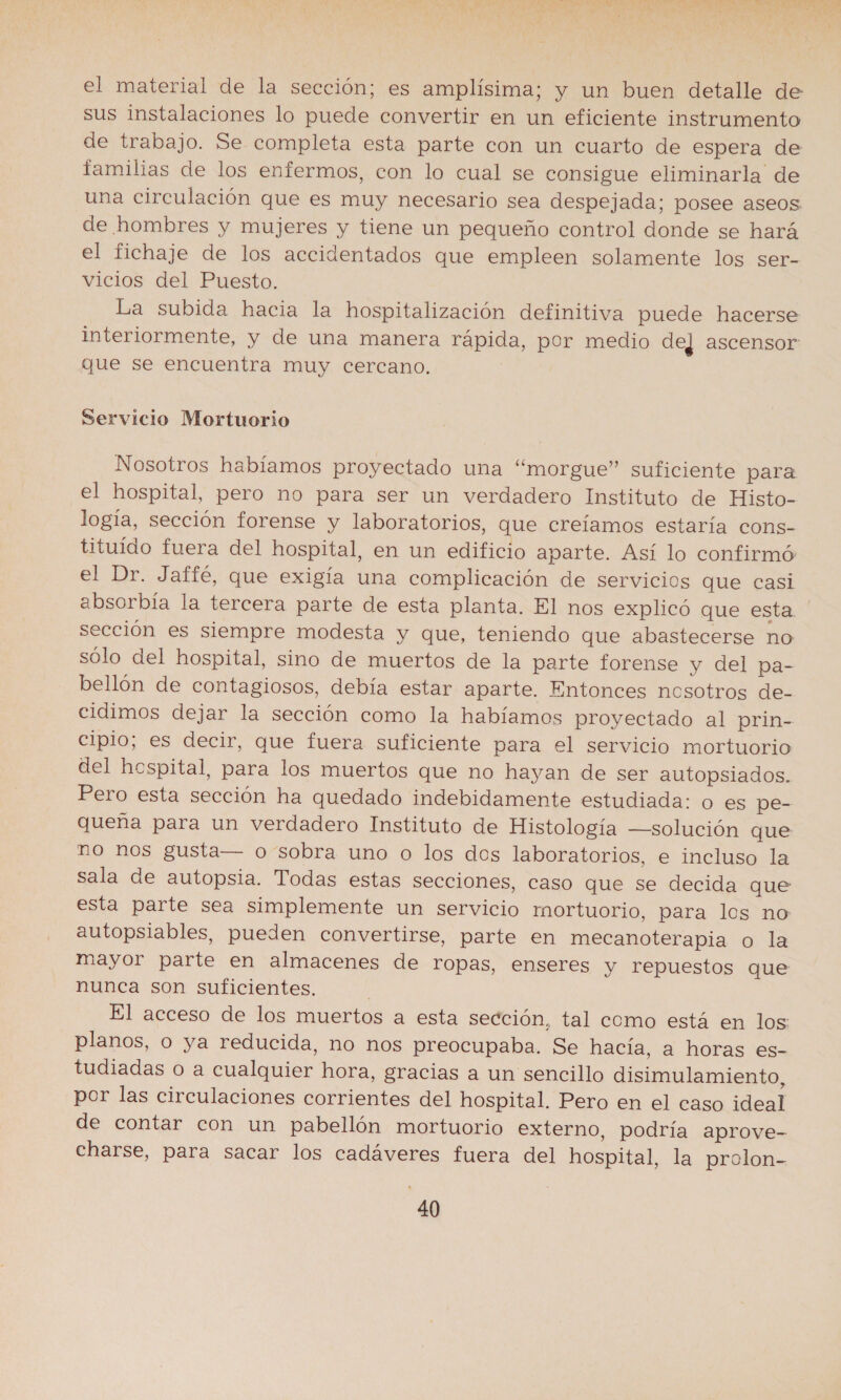 el material de la sección; es amplísima; y un buen detalle de sus instalaciones lo puede convertir en un eficiente instrumento de trabajo. Se completa esta parte con un cuarto de espera de familias de los enfermos, con lo cual se consigue eliminarla de una circulación que es muy necesario sea despejada; posee aseos. de hombres y mujeres y tiene un pequeño control donde se hará el fichaje de los accidentados que empleen solamente los ser- vicios del Puesto. La subida hacia la hospitalización definitiva puede hacerse interiormente, y de una manera rápida, por medio dej ascensor que se encuentra muy cercano. Servicio Mortuorio Nosotros habíamos proyectado una “morgue” suficiente para el hospital, pero no para ser un verdadero Instituto de Histo- logía, sección forense y laboratorios, que creíamos estaría cons- tituído fuera del hospital, en un edificio aparte. Así lo confirmó: el Dr. Jaffé, que exigía una complicación de servicios que casi absorbía la tercera parte de esta planta. El nos explicó que esta. sección es siempre modesta y que, teniendo que abastecerse no sólo del hospital, sino de muertos de la parte forense y del pa- bellón de contagiosos, debía estar aparte. Entonces nosotros de- cidimos dejar la sección como la habíamos proyectado al prin- cipio; es decir, que fuera suficiente para el servicio mortuorio del hospital, para los muertos que no hayan de ser autopsiados. Pero esta sección ha quedado indebidamente estudiada: o es pe- queña para un verdadero Instituto de Histología —solución que no nos gusta— o sobra uno o los dos laboratorios, e incluso la sala de autopsia. Todas estas secciones, caso que se decida que esta parte sea simplemente un servicio mortuorio, para los no autopsiables, pueden convertirse, parte en mecanoterapia o la mayor parte en almacenes de ropas, enseres y repuestos que nunca son suficientes. El acceso de los muertos a esta sección, tal como está en los: planos, o ya reducida, no nos preocupaba. Se hacía, a horas es- tudiadas O a cualquier hora, gracias a un sencillo disimulamiento, por las circulaciones corrientes del hospital. Pero en el caso ideal de contar con un pabellón mortuorio externo, podría aprove- charse, para sacar los cadáveres fuera del hospital, la prolon-