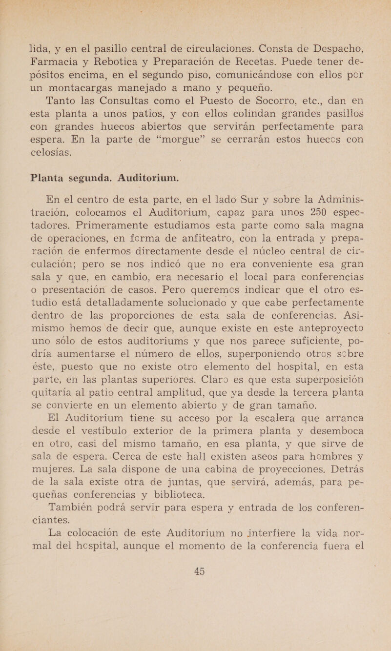 lida, y en el pasillo central de circulaciones. Consta de Despacho, Farmacia y Rebotica y Preparación de Recetas. Puede tener de- pósitos encima, en el segundo piso, comunicándose con ellos per un montacargas manejado a mano y pequeno. Tanto las Consultas como el Puesto de Socorro, etc., dan en esta planta a unos patios, y con ellos colindan grandes pasillos con grandes huecos abiertos que servirán perfectamente para espera. En la parte de “morgue” se cerrarán estos hueccs con celosías. Planta segunda. Auditorium. En el centro de esta parte, en el lado Sur y sobre la Adminis- tración, colocamos el Auditorium, capaz para unos 290 espec- tadores. Primeramente estudiamos esta parte como sala magna de operaciones, en ferma de anfiteatro, con la entrada y prepa- ración de enfermos directamente desde el núcleo central de cit- culación; pero se nos indicó que no era conveniente esa gran sala y que, en cambio, era necesario el local para conferencias o presentación de casos. Pero queremcs indicar que el otro es- tudio está detalladamente solucionado y que cabe perfectamente dentro de las proporciones de esta sala de conferencias. Asi- mismo hemos de decir que, aunque existe en este anteproyecto uno sólo de estos auditoriums y que nos parece suficiente, po- dría aumentarse el número de ellos, superponiendo otres scbre éste, puesto que no existe otro elemento del hospital, en esta parte, en las plantas superiores. Claro es que esta superposición quitaría al patio central amplitud, que ya desde la tercera planta se convierte en un elemento abierto y de gran tamaño. El Auditorium tiene su acceso por la escalera que arranca desde el vestíbulo exterior de la primera planta y desemboca en otro, casi del mismo tamaño, en esa planta, y que sirve de sala de espera. Cerca de este hall existen aseos para hombres y mujeres. La sala dispone de una cabina de proyecciones. Detrás de la sala existe otra de juntas, que servirá, además, para pe- queñas conferencias y biblioteca. También podrá servir para espera y entrada de los conferen- ciantes. La colocación de este Auditorium no interfiere la vida nor- mal del hospital, aunque el momento de la conferencia fuera el