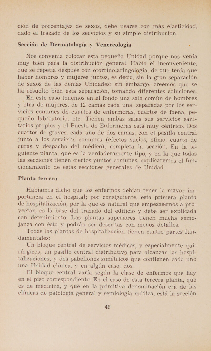 ción de porcentajes de sexos, debe usarse con más elasticidad, dado el trazado de los servicios y su simple distribución. Sección de Dermatología y Venereología ; Nos convenía colocar esta pequeña Unidad porque nos venía muy bien para la distribución general. Había el inconveniente, que se repetía después con otorrinolaringología, de que tenía que haber hombres y mujeres juntos, es decir, sin la gran separación de sexos de las demás Unidades; sin embargo, creemos que se ha resuelto bien esta separación, tomando diferentes soluciones. En este caso tenemos en .el fondo una sala común de hombres y otra de mujeres, de 12 camas cada una, separadas por los ser- vicios comunes de cuartos de enfermeras, cuartos de faena, pe- queño labcratorio, etc. Tienen ambas salas sus servicios sani- tarios propios y el Puesto de Enfermeras está muy céntrico. Dos cuartos de graves, cada uno de dos camas, con el pasillo central junto a los servicics comunes (efectos sucios, oficio, cuarto de curas y despacho del médico), completa la sección. En la si- guiente planta, que es la verdaderamente tipo, y en la que todas las secciones tienen ciertos puntos comunes, explicaremos el fun- cionamiento de estas seccicnes generales de Unidad. Planta tercera Habíamos dicho que los enfermos debían tener la mayor im- portancia en el hospital; por consiguiente, esta primera planta de hospitalización, por la que es natural que empezásemos a pro- yectar, es la base del trazado del edificio y debe ser explicada con detenimiento. Las plantas superiores tienen mucha seme- janza con ésta y podrán ser descritas con menos detalles. Todas las plantas de hospitalización tienen cuatro partes' fun- damentales: Un bloque central de servicios médicos, y especialmente qui- rúrgicos; un pasillo central distributivp para alcanzar las hospi- talizaciones; y dos pabellones simétricos que contienen cada uno una Unidad clínica, y en algún caso, dos. El bloque central varía según la clase de enfermos que hay en el piso correspondiente. En el caso de esta tercera planta, que es de medicina, y que en la primitiva denominación era de las clínicas de patología general y semiología médica, está la sección