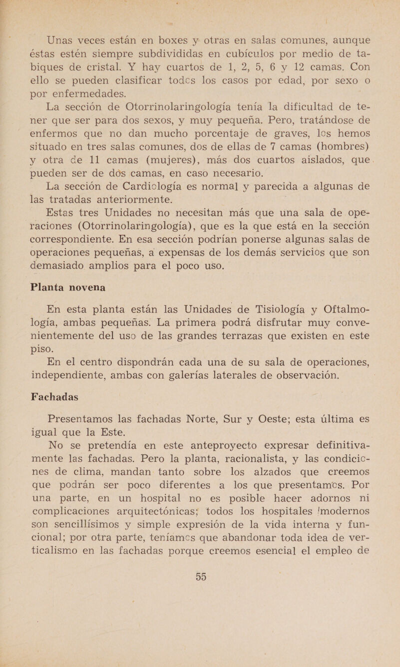 Unas veces están en boxes y otras en salas comunes, aunque éstas estén siempre subdivididas en cubículos por medio de ta- biques de cristal. Y hay cuartos de 1, 2, 5, 6 y 12 camas. Con ello se pueden clasificar todes los casos por edad, por sexo O por enfermedades. La sección de Otorrinolaringología tenía la dificultad de te- ner que ser para dos sexos, y muy pequeña. Pero, tratándose de enfermos que no dan mucho porcentaje de graves, los hemos situado en tres salas comunes, dos de ellas de 7 camas (hombres) y otra de 11 camas (mujeres), más dos cuartos aislados, que. pueden ser de dos camas, en caso necesario. La sección de Cardiología es normal y parecida a algunas de las tratadas anteriormente. Estas tres Unidades no necesitan más que una sala de ope- raciones (Otorrinolaringología), que es la que está en la sección correspondiente. En esa sección podrían ponerse algunas salas de Operaciones pequeñas, a expensas de los demás servicios que son demasiado amplios para el poco uso. Planta novena En esta planta están las Unidades de Tisiología y Oftalmo- logía, ambas pequeñas. La primera podrá disfrutar muy conve- nientemente del uso de las grandes terrazas que existen en este piso. En el centro dispondrán cada una de su sala de operaciones, independiente, ambas con galerías laterales de observación. Fachadas Presentamos las fachadas Norte, Sur y Oeste; esta última es igual que la Este. No se pretendía en este anteproyecto expresar definitiva- mente las fachadas. Pero la planta, racionalista, y las condicic- nes de clima, mandan tanto sobre los alzados que creemos que podrán ser poco diferentes a los que presentamos. Por una parte, en un hospital no es posible hacer adornos ni complicaciones arquitectónicas; todos los hospitales modernos son sencillísimos y simple expresión de la vida interna y fun- cional; por otra parte, teníamos que abandonar toda idea de ver- ticalismo en las fachadas porque creemos esencial el empleo de d0