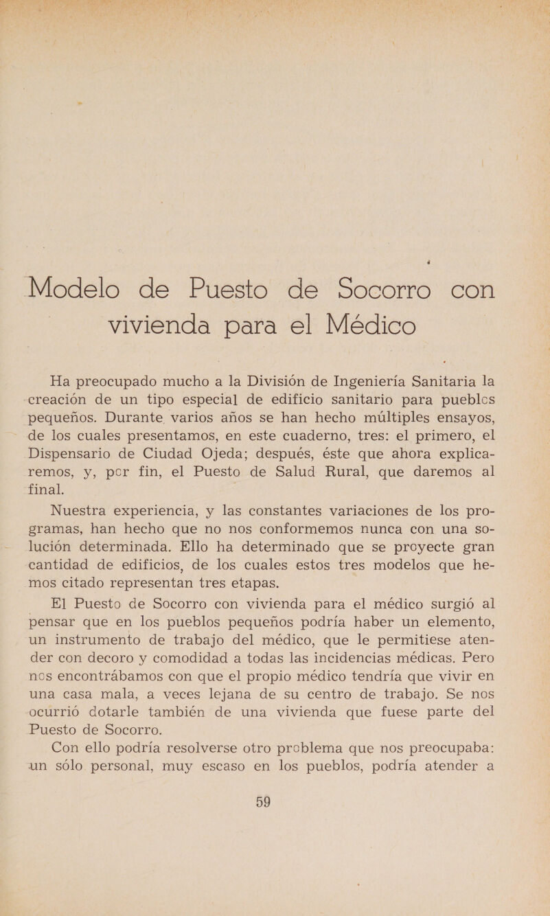 a Modelo de Puesto de Socorro con vivienda para el Médico Ha preocupado mucho a la División de Ingeniería Sanitaria la «creación de un tipo especial de edificio sanitario para pueblos pequeños. Durante varios años se han hecho múltiples ensayos, de los cuales presentamos, en este cuaderno, tres: el primero, el Dispensario de Ciudad Ojeda; después, éste que ahora explica- remos, y, por fin, el Puesto de Salud Rural, que daremos al final. Nuestra experiencia, y las constantes variaciones de los pro- gramas, han hecho que no nos conformemos nunca con una so- lución determinada. Ello ha determinado que se proyecte gran cantidad de edificios, de los cuales estos tres modelos que he- _mos citado representan tres etapas. El Puesto de Socorro con vivienda para el médico surgió al pensar que en los pueblos pequeños podría haber un elemento, un instrumento de trabajo del médico, que le permitiese aten- der con decoro y comodidad a todas las incidencias médicas. Pero nos encontrábamos con que el propio médico tendría que vivir en una casa mala, a veces lejana de su centro de trabajo. Se nos ocurrió dotarle también de una vivienda que fuese parte del Puesto de Socorro. Con ello podría resolverse otro problema que nos preocupaba: un sólo. personal, muy escaso en los pueblos, podría atender a 99