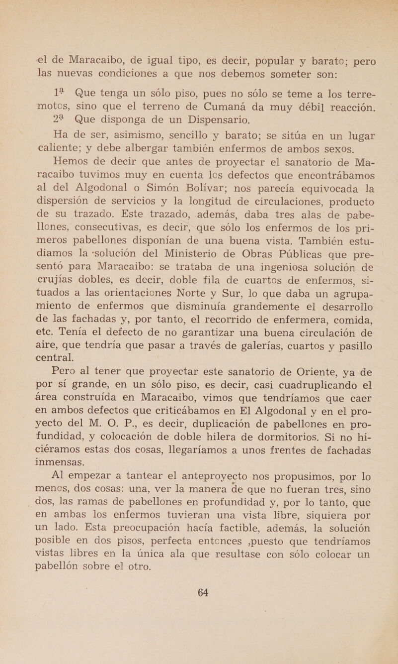 el de Maracaibo, de igual tipo, es decir, popular y barato; pero las nuevas condiciones a que nos debemos someter son: 1% Que tenga un sólo piso, pues no sólo se teme a los terre- motos, sino que el terreno de Cumaná da muy débil reacción. 2% Que disponga de un Dispensario. Ha de ser, asimismo, sencillo y barato; se sitúa en un lugar caliente; y debe albergar también enfermos de ambos sexos. Hemos de decir que antes de proyectar el sanatorio de Ma- racaibo tuvimos muy en cuenta los defectos que encontrábamos al del Algodonal o Simón Bolívar; nos parecía equivocada la dispersión de servicios y la longitud de circulaciones, producto de su trazado. Este trazado, además, daba tres alas de pabe- llones, consecutivas, es decir, que sólo los enfermos de los pri- meros pabellones disponían de una buena vista. También estu- diamos la solución del Ministerio de Obras Públicas que pre- sentó para Maracaibo: se trataba de una ingeniosa solución de crujías dobles, es decir, doble fila de cuartos de enfermos, si- tuados a las orientaciones Norte y Sur, lo que daba un agrupa- miento de enfermos que disminuía grandemente el desarrollo de las fachadas y, por tanto, el recorrido de enfermera, comida, etc. Tenía el defecto de no garantizar una buena circulación de aire, que tendría que pasar a través de galerías, cuartos y pasillo central. Pero al tener que proyectar este sanatorio de Oriente, ya de por sí grande, en un sólo piso, es decir, casi cuadruplicando el área construída en Maracaibo, vimos que tendríamos que caer en ambos defectos que criticábamos en El Algodonal y en el pro- yecto del M. O. P., es decir, duplicación de pabellones en pro- fundidad, y colocación de doble hilera de dormitorios. Si no hi- ciéramos estas dos cosas, llegaríamos a unos frentes de fachadas inmensas. Al empezar a tantear el anteproyecto nos propusimos, por lo menos, dos cosas: una, ver la manera de que no fueran tres, sino Jos, las ramas de pabellones en profundidad y, por lo tanto, que en ambas los enfermos tuvieran una vista libre, siquiera por un lado. Esta preocupación hacía factible, además, la solución posible en dos pisos, perfecta entonces ,puesto que tendríamos vistas libres en la única ala que resultase con sólo colocar un pabellón sobre el otro.