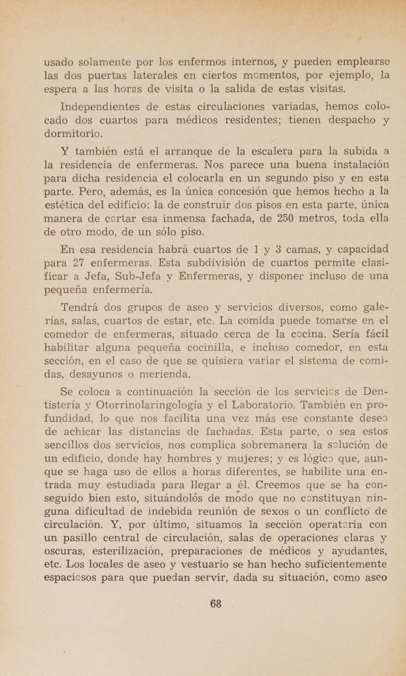 AA Pita Sd Ss 1 TI O A E pe A y nn de E a A A $ M3 z neo po A y usado solamente por los enfermos internos, y pueden emplearse las dos puertas laterales en ciertos momentos, por ejemplo, la espera a las horas de visita o la salida de estas visitas. Independientes de estas circulaciones variadas, hemos colo- cado dos cuartos para médicos residentes; tienen despacho y dormitorio. Y también está el arranque de la escalera para la subida a la residencia de enfermeras. Nos parece una buena instalación para dicha residencia el colocarla en un segundo piso y en esta parte. Pero, además, es la única concesión que hemos hecho a la estética del edificio: la de construir dos pisos en esta parte, única manera de cortar esa inmensa fachada, de 250 metros, toda ella de otro modo, de un sólo piso. En esa residencia habrá cuartos de 1 y 3 camas, y capacidad para 27 enfermeras. Esta subdivisión de cuartos permite clasi- ficar a Jefa, Sub-Jefa y Enfermeras, y disponer incluso de una pequeña enfermería. Tendrá dos grupos de aseo y servicios diversos, como gale- rías, salas, cuartos de estar, etc. La comida puede tomarse en el comedor de enfermeras, situado cerca de la cocina. Sería fácil habilitar alguna pequeña cocinilla, e incluso comedor, en esta sección, en el caso de que se quisiera variar el sistema de coml- das, desayunos o merienda. Se coloca a continuación la sección de los servicios de Den- tistería y Otorrinolaringología y el Laboratorio. También en pro- fundidad, lo que nos facilita una vez más ese constante deseo de achicar las distancias de fachadas. Esta parte, o sea estos sencillos dos servicios, nos complica sobremanera la solución de un edificio, donde hay hombres y mujeres; y es lógico que, aun- que se haga uso de ellos a horas diferentes, se habilite una en- trada muy estudiada para llegar a él. Creemos que se ha con- seguido bien esto, situándolos de modo que no constituyan nin- guna dificultad de indebida reunión de sexos o un conflicto de circulación. Y, por último, situamos la sección operatoria con un pasillo central de circulación, salas de operaciones claras y oscuras, esterilización, preparaciones de médicos y ayudantes, etc. Los locales de aseo y vestuario se han hecho suficientemente espaciosos para que puedan servir, dada su situación, como aseo