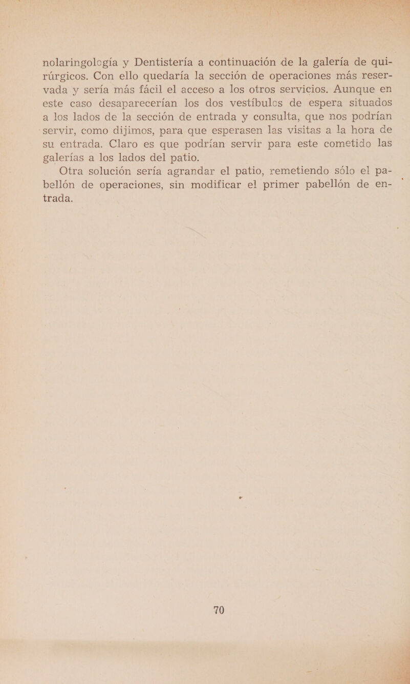  nolaringología y Dentistería a continuación de la galería de qui- rúrgicos. Con ello quedaría la sección de operaciones más reser- vada y sería más fácil el acceso a los otros servicios. Aunque en este caso desaparecerían los dos vestíbulos de espera situados a los lados de la sección de entrada y consulta, que nos podrían servir, como dijimos, para que esperasen las visitas a la hora de su entrada. Claro es que podrían servir para este cometido las galerías a los lados del patio. l Otra solución sería agrandar el patio, remetiendo sólo el pa- bellón de operaciones, sin modificar el primer pabellón de en- trada. 70 