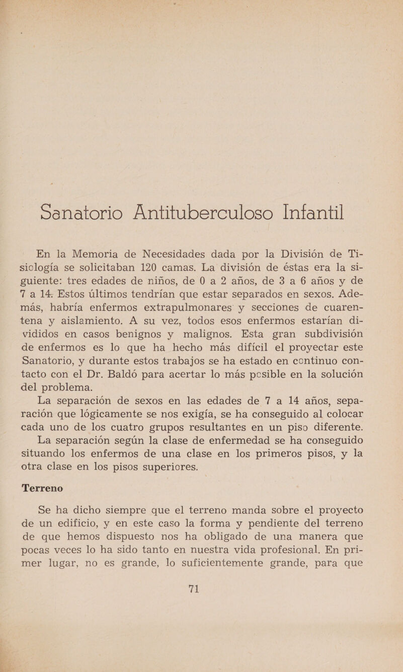 Sanatorio Antituberculoso Infantil En la Memoria de Necesidades dada por la División de Ti- siclogía se solicitaban 120 camas. La división de éstas era la si- guiente: tres edades de niños, de 0 a 2 años, de 3 a 6 años y de 7 a 14. Estos últimos tendrían que estar separados en sexos. Ade- más, habría enfermos extrapulmonares y secciones de cuaren- tena y aislamiento. A su vez, todos esos enfermos estarían di- vididos en casos benignos y malignos. Esta gran subdivisión de enfermos es lo que ha hecho más difícil el proyectar este Sanatorio, y durante estos trabajos se ha estado en continuo con- tacto con el Dr. Baldó para acertar lo más posible en la solución del problema. La separación de sexos en las edades de 7 a 14 años, sepa- ración que lógicamente se nos exigía, se ha conseguido al colocar cada uno de los cuatro grupos resultantes en un piso diferente. La separación según la clase de enfermedad se ha conseguido situando los enfermos de una clase en los primeros pisos, y la otra clase en los pisos superiores. Terreno Se ha dicho siempre que el terreno manda sobre el proyecto de un edificio, y en este caso la forma y pendiente del terreno de que hemos dispuesto nos ha obligado de una manera que pocas veces lo ha sido tanto en nuestra vida profesional. En pri- mer lugar, no es grande, lo suficientemente grande, para que El