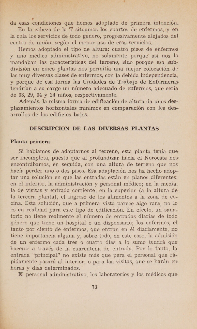 da esas condlciónes que hemos adoptado de primera intención.. En la cabeza de la T situamos los cuartos de enfermos, y en la cola los servicios de todo género, progresivamente alejados del centro de unión, según el menor uso de esos servicios. Hemos adoptado el tipo de altura: cuatro pisos de enfermos y uno médico administrativo, no solamente porque así nos lo mandaban las características del terreno, sino porque esa sub- división en cinco plantas nos permitía una mejor colocación de las muy diversas clases de enfermos, con la debida independencia, y porque de esa forma las Unidades de Trabajo de Enfermeras: tendrían a su cargo un número adecuado de enfermos, que sería de 33, 29, 34 y 24 niños, respectivamente. Además, la misma forma de edificación de altura da unos des- plazamientos horizontales mínimos en comparación con los des- arrollos de los edificios bajos. DESCRIPCION DE LAS DIVERSAS PLANTAS Planta primera Si habíamos de adaptarnos al terreno, esta planta tenía que ser incompleta, puesto que al profundizar hacia el Noroeste nos: encontrábamos, en seguida, con una altura de terreno que nos hacía perder uno o dos pisos. Esa adaptación nos ha hecho adop-- tar una solución en que las entradas están en planos diferentes: en el inferior, la administración y personal médico; en la media, la de visitas y entrada corriente; en la superior (a la altura de la tercera planta), el ingreso de los alimentos a la zona de co-- cina. Esta solución, que a primera vista parece algo rara, no lo es en realidad para este tipo de edificación. En efecto, un sana- torio no tiene realmente el número de entradas diarias de todo género que tiene un hospital o un dispensario; los enfermos, el tanto por ciento de enfermos, que entran en él diariamente, no tiene importancia alguna y, sobre todo, en este caso, la admisión de un enfermo cada tres o cuatro días a lo sumo tendrá que hacerse a través de la cuarentena de entrada. Por lo tanto, la entrada “principal” no existe más que para el personal que rá- pidamente pasará al interior, o para las visitas, que se harán en horas y días determinados. El personal administrativo, los laboratorios y los médicos que:
