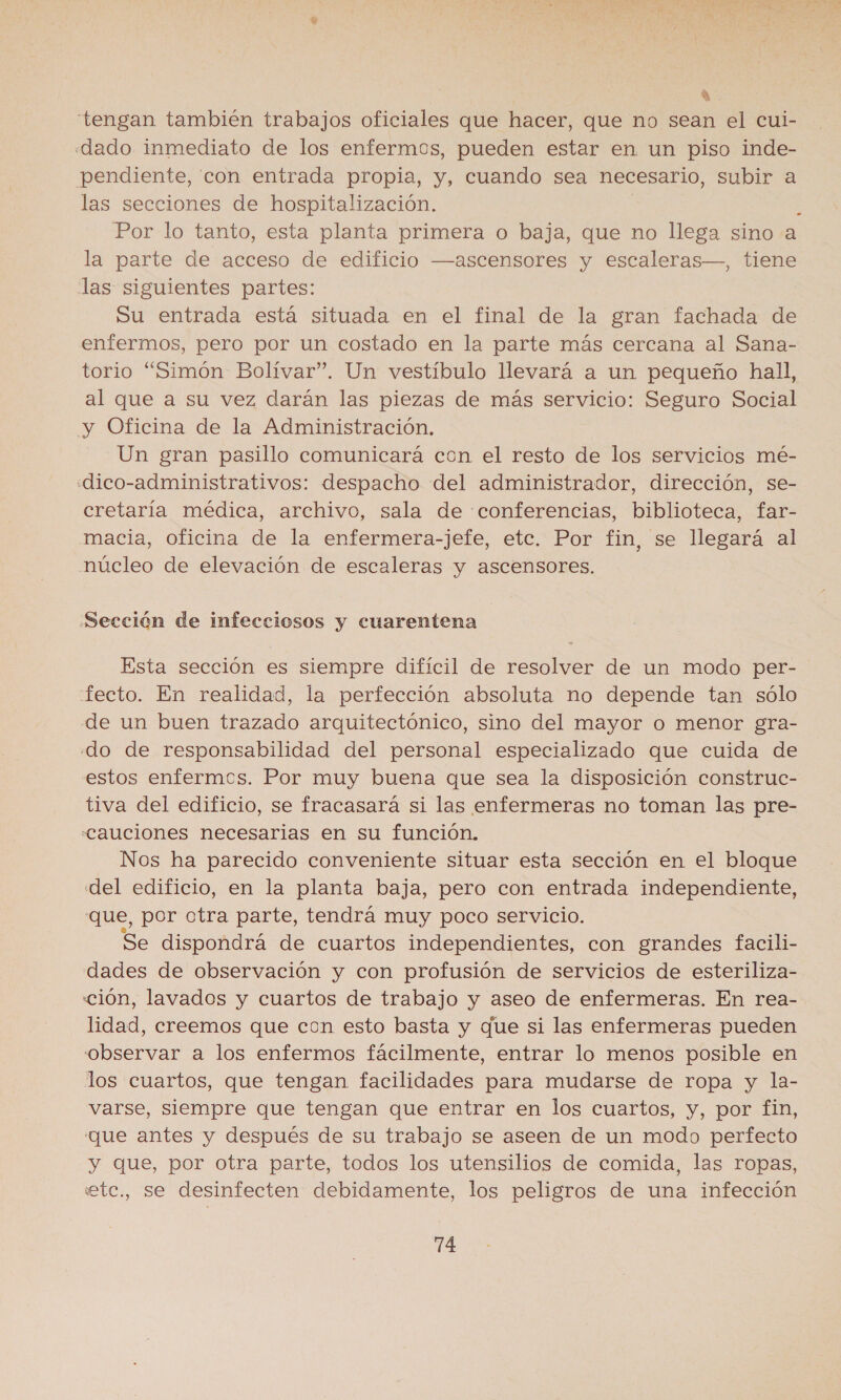 4 tengan también trabajos oficiales que hacer, que no sean el cui- «dado inmediato de los enfermos, pueden estar en un piso inde- pendiente, con entrada propia, y, cuando sea necesario, subir a las secciones de hospitalización. Por lo tanto, esta planta primera o baja, que no llega sino a la parte de acceso de edificio —ascensores y escaleras—, tiene las siguientes partes: Su entrada está situada en el final de la gran fachada de enfermos, pero por un costado en la parte más cercana al Sana- torio “Simón Bolívar”. Un vestíbulo llevará a un pequeño hall, al que a su vez darán las piezas de más servicio: Seguro Social y Oficina de la Administración. Un gran pasillo comunicará con el resto de los servicios mé- «dico-administrativos: despacho del administrador, dirección, se- cretaría médica, archivo, sala de «conferencias, biblioteca, far- macia, Oficina de la enfermera-jefe, etc. Por fin, se llegará al núcleo de elevación de escaleras y ascensores. Sección de infecciosos y cuarentena Esta sección es siempre difícil de resolver de un modo per- fecto. En realidad, la perfección absoluta no depende tan sólo de un buen trazado arquitectónico, sino del mayor o menor gra- do de responsabilidad del personal especializado que cuida de estos enfermos. Por muy buena que sea la disposición construc- tiva del edificio, se fracasará si las enfermeras no toman las pre- Cauciones necesarias en su función. Nos ha parecido conveniente situar esta sección en el bloque del edificio, en la planta baja, pero con entrada independiente, que, por otra parte, tendrá muy poco servicio. Se dispondrá de cuartos independientes, con grandes facili- dades de observación y con profusión de servicios de esteriliza- ción, lavados y cuartos de trabajo y aseo de enfermeras. En rea- lidad, creemos que con esto basta y que si las enfermeras pueden observar a los enfermos fácilmente, entrar lo menos posible en los cuartos, que tengan facilidades para mudarse de ropa y la- varse, siempre que tengan que entrar en los cuartos, y, por fin, que antes y después de su trabajo se aseen de un modo perfecto y que, por otra parte, todos los utensilios de comida, las ropas, etc., se desinfecten debidamente, los peligros de una infección