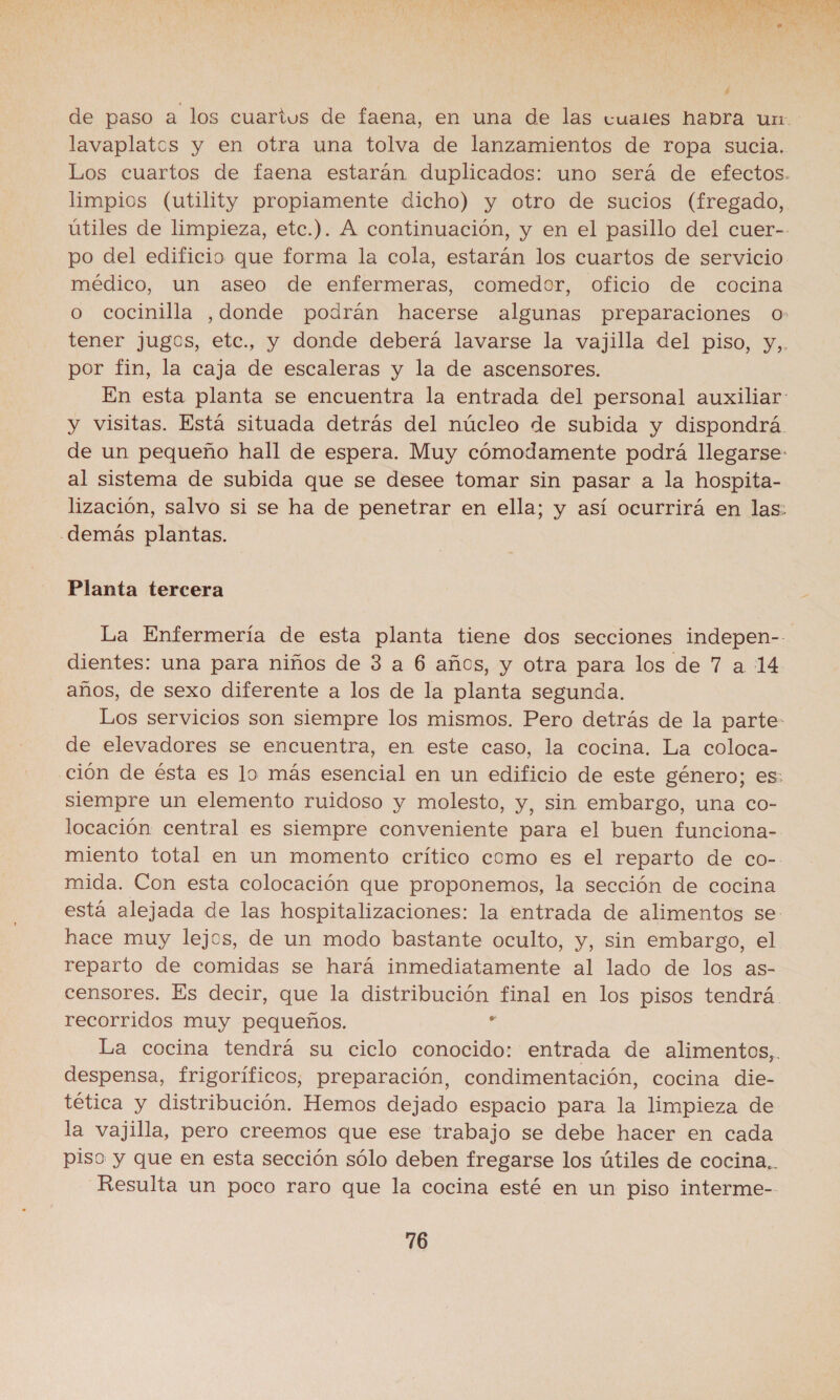  de paso a los cuarius de faena, en una de las cuales habra ur lavaplatos y en otra una tolva de lanzamientos de ropa sucia. Los cuartos de faena estarán duplicados: uno será de efectos. limpios (utility propiamente dicho) y otro de sucios (fregado, útiles de limpieza, etc.). A continuación, y en el pasillo del cuer-- po del edificio que forma la cola, estarán los cuartos de servicio médico, un aseo de enfermeras, comedor, oficio de cocina o cocinilla ,donde podrán hacerse algunas preparaciones o tener jugos, etc., y donde deberá lavarse la vajilla del piso, y,. por fin, la caja de escaleras y la de ascensores. En esta planta se encuentra la entrada del personal auxiliar: y visitas. Está situada detrás del núcleo de subida y dispondrá. de un pequeño hall de espera. Muy cómodamente podrá llegarse: al sistema de subida que se desee tomar sin pasar a la hospita- lización, salvo si se ha de penetrar en ella; y así ocurrirá en las: demás plantas. Planta tercera La Enfermería de esta planta tiene dos secciones indepen- dientes: una para niños de 3 a 6 años, y otra para los de 7 a 14 años, de sexo diferente a los de la planta segunda. Los servicios son siempre los mismos. Pero detrás de la parte: de elevadores se encuentra, en este caso, la cocina. La coloca- ción de ésta es lo más esencial en un edificio de este género; es: siempre un elemento ruidoso y molesto, y, sin embargo, una co- locación central es siempre conveniente para el buen funciona- miento total en un momento crítico como es el reparto de co- mida. Con esta colocación que proponemos, la sección de cocina está alejada de las hospitalizaciones: la entrada de alimentos se. hace muy lejos, de un modo bastante oculto, y, sin embargo, el reparto de comidas se hará inmediatamente al lado de los as- censores, Es decir, que la distribución final en los pisos tendrá. recorridos muy pequeños. d La cocina tendrá su ciclo conocido: entrada de alimentos,. despensa, frigoríficos, preparación, condimentación, cocina die- tética y distribución. Hemos dejado espacio para la limpieza de la vajilla, pero creemos que ese trabajo se debe hacer en cada piso y que en esta sección sólo deben fregarse los útiles de cocina. Resulta un poco raro que la cocina esté en un piso interme--