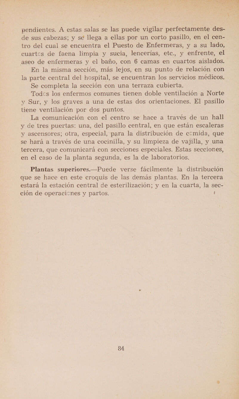 pendientes. A estas salas se las puede vigilar perfectamente des- de sus cabezas; y se llega a ellas por un corto pasillo, en el cen- tro del cual se encuentra el Puesto de Enfermeras, y a su lado, cuartos de faena limpia y sucia, lencerías, etc., y enfrente, el aseo de enfermeras y el baño, con 6 camas en cuartos aislados. En la misma sección, más lejos, en su punto de relación con la parte central del hospital, se encuentran los servicios médicos. Se completa la sección con una terraza cubierta. Todcs los enfermos comunes tienen doble ventilación a Norte y Sur, y los graves a una de estas dos orientaciones. El pasillo tiene ventilación por dos puntos. | La comunicación con el centro se hace a través de un hall y de tres puertas: una, del pasillo central, en que están escaleras y ascensores; otra, especial, para la distribución de comida, que se hará a través de una cocinilla, y su limpieza de vajilla, y una tercera, que comunicará con secciones especiales. Estas secciones, en el caso de la planta segunda, es la de laboratorios. Plantas superiores.—Puede verse fácilmente la distribución que se hace en este croquis de las demás plantas. En la tercera estará la estación central de esterilización; y en la cuarta, la sec- ción de operacicnes y partos. i