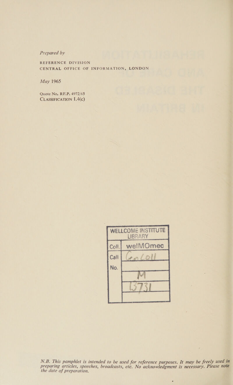 Prepared by REFERENCE DIVISION CENTRAL OFFICE OF INFORMATION, LONDON May 1965 Quote No. RF.P. 4972/65 CLASSIFICATION J.4(c) WELLCOME INSTITUTE LIBRARY _ Ww f re’ 4 j   the date of preparation.