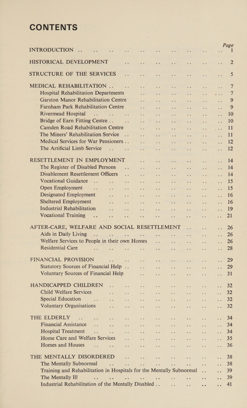 CONTENTS INTRODUCTION HISTORICAL DEVELOPMENT STRUCTURE OF THE SERVICES MEDICAL REHABILITATION .. Hospital Rehabilitation Departments - Garston Manor Rehabilitation Centre Farnham Park Rehabilitation Centre Rivermead Hospital : Bridge of Earn Fitting Centre .. Camden Road Rehabilitation Centre The Miners’ Rehabilitation Service Medical Services for War Pensioners . . The Artificial Limb Service RESETTLEMENT IN EMPLOYMENT The Register of Disabled Persons Disablement Resettlement Officers Vocational Guidance Open Employment Designated Employment Sheltered Employment Industrial Rehabilitation Vocational! Training AFTER-CARE, WELFARE AND SOCIAL RESETTLEMENT Aids in Daily Living ihe Welfare Services to People in their own ones Residential Care FINANCIAL PROVISION ee Statutory Sources of Financial Help . Voluntary Sources of Financial Help HANDICAPPED CHILDREN Child Welfare Services Special Education Voluntary Organisations THE ELDERLY Financial Assistance Hospital Treatment Home Care and Welfare Soneas Homes and Houses THE MENTALLY DISORDERED The Mentally Subnormal : Training and Rehabilitation in Hoswials for the Mentally cana al The Mentally I Industrial Rehabilitation of the Meneally Disabled. 14 14 14 15 15 16 16 19 21 26 26 26 28 29 29 31 32 32 32 oz 34 34 34 35 36 38 38 39 39 41