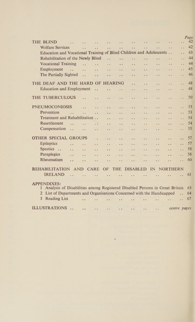 Page THE BLIND 42 Welfare Services ie oe at ei * SF a nd 42 Education and Vocational Training of Blind Children and Adolescents .. sa eae Rehabilitation of the Newly Blind .. on ae be cvs ae .. 44 Vocational Training .. Re ah en on a a ae ». 44 Employment we a FS Se ae ‘ 45 The Partially Sighted .. Ne Se a te as sh Ay .. 46 THE DEAF AND THE HARD OF HEARING ae = He te .. 48 Education and Employment .. = Be ae as BG at .» ae THE TUBERCULOUS .. a os ae a A, =. | PNEUMOCONIOSIS e ve ae is a Le: a = Se Prevention ac he 8 bie a ae ae es ne oa Treatment and Rehabilitation .. a - Ae it a Ke > oa Resettlement e: ae be sie 5 Ne be 53 a oa Compensation .. ae Be He Hb ae et Le a > oe OTHER SPECIAL GROUPS bs a dite bis 6s e; ae os On Epileptics Ns bs be “ aes site ahs 5% an 2 ae Spastics .. eu ie Ae te = wits ws if: i so oe Paraplegics © dus Br hee ais he ts Ns te oe oa Rheumatism aie ae he un Se S a2 a e .. OF REHABILITATION AND CARE OF THE DISABLED IN NORTHERN IRELAND _.. he i ae ne se si ie ay -> Sem APPENDIXES: 1 Analysis of Disabilities among Registered Disabled Persons in Great Britain 63 2 List of Departments and Organisations Concerned with the Handicapped .. 64 3 Reading List eG ete Be = ce bas an a Om ILLUSTRATIONS .. KS a ae &amp; ty re bri centre pages