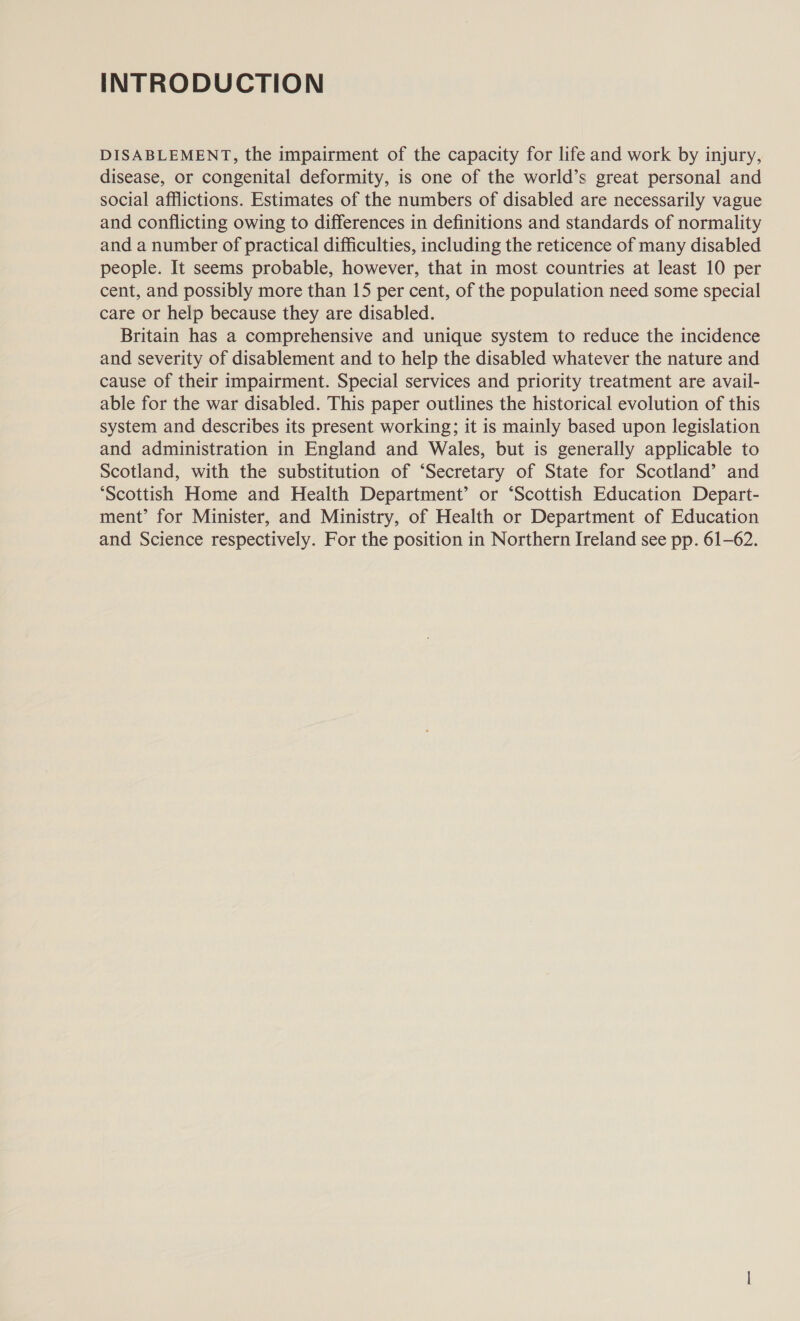 INTRODUCTION DISABLEMENT, the impairment of the capacity for life and work by injury, disease, or congenital deformity, is one of the world’s great personal and social afflictions. Estimates of the numbers of disabled are necessarily vague and conflicting owing to differences in definitions and standards of normality and a number of practical difficulties, including the reticence of many disabled people. It seems probable, however, that in most countries at least 10 per cent, and possibly more than 15 per cent, of the population need some special care or help because they are disabled. Britain has a comprehensive and unique system to reduce the incidence and severity of disablement and to help the disabled whatever the nature and cause of their impairment. Special services and priority treatment are avail- able for the war disabled. This paper outlines the historical evolution of this system and describes its present working; it is mainly based upon legislation and administration in England and Wales, but is generally applicable to Scotland, with the substitution of ‘Secretary of State for Scotland’ and ‘Scottish Home and Health Department’ or ‘Scottish Education Depart- ment’ for Minister, and Ministry, of Health or Department of Education and Science respectively. For the position in Northern Ireland see pp. 61-62.