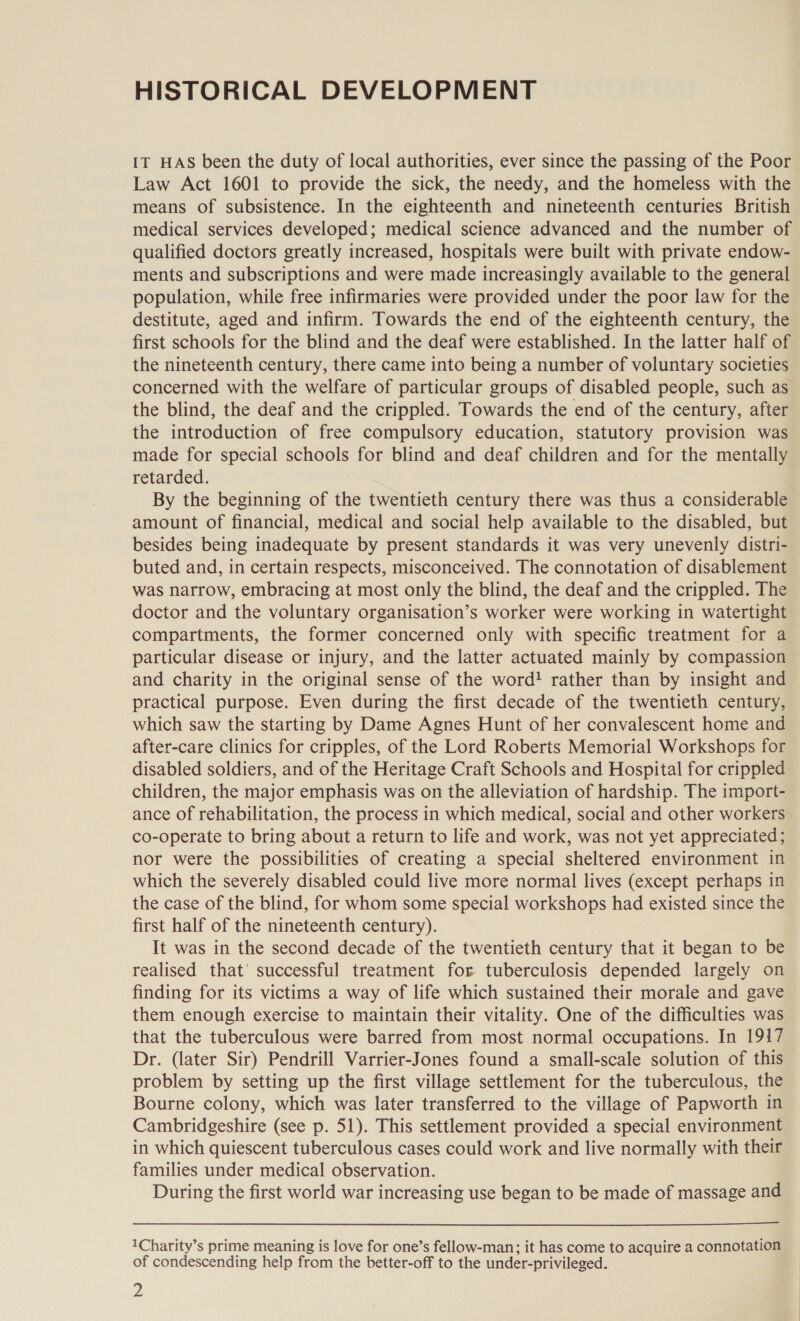 HISTORICAL DEVELOPMENT IT HAS been the duty of local authorities, ever since the passing of the Poor Law Act 1601 to provide the sick, the needy, and the homeless with the means of subsistence. In the eighteenth and nineteenth centuries British medical services developed; medical science advanced and the number of qualified doctors greatly increased, hospitals were built with private endow- ments and subscriptions and were made increasingly available to the general population, while free infirmaries were provided under the poor law for the destitute, aged and infirm. Towards the end of the eighteenth century, the first schools for the blind and the deaf were established. In the latter half of the nineteenth century, there came into being a number of voluntary societies concerned with the welfare of particular groups of disabled people, such as the blind, the deaf and the crippled. Towards the end of the century, after the introduction of free compulsory education, statutory provision was made for special schools for blind and deaf children and for the mentally retarded. By the beginning of the twentieth century there was thus a considerable amount of financial, medical and social help available to the disabled, but besides being inadequate by present standards it was very unevenly distri- buted and, in certain respects, misconceived. The connotation of disablement was narrow, embracing at most only the blind, the deaf and the crippled. The doctor and the voluntary organisation’s worker were working in watertight compartments, the former concerned only with specific treatment for a particular disease or injury, and the latter actuated mainly by compassion and charity in the original sense of the word! rather than by insight and practical purpose. Even during the first decade of the twentieth century, which saw the starting by Dame Agnes Hunt of her convalescent home and after-care clinics for cripples, of the Lord Roberts Memorial Workshops for disabled soldiers, and of the Heritage Craft Schools and Hospital for crippled children, the major emphasis was on the alleviation of hardship. The import- ance of rehabilitation, the process in which medical, social and other workers co-operate to bring about a return to life and work, was not yet appreciated; nor were the possibilities of creating a special sheltered environment in which the severely disabled could live more normal lives (except perhaps in the case of the blind, for whom some special workshops had existed since the first half of the nineteenth century). It was in the second decade of the twentieth century that it began to be realised that’ successful treatment for tuberculosis depended largely on finding for its victims a way of life which sustained their morale and gave them enough exercise to maintain their vitality. One of the difficulties was that the tuberculous were barred from most normal occupations. In 1917 Dr. (later Sir) Pendrill Varrier-Jones found a small-scale solution of this problem by setting up the first village settlement for the tuberculous, the Bourne colony, which was later transferred to the village of Papworth in Cambridgeshire (see p. 51). This settlement provided a special environment in which quiescent tuberculous cases could work and live normally with their families under medical observation. During the first world war increasing use began to be made of massage and  1Charity’s prime meaning is love for one’s fellow-man; it has come to acquire a connotation of condescending help from the better-off to the under-privileged.