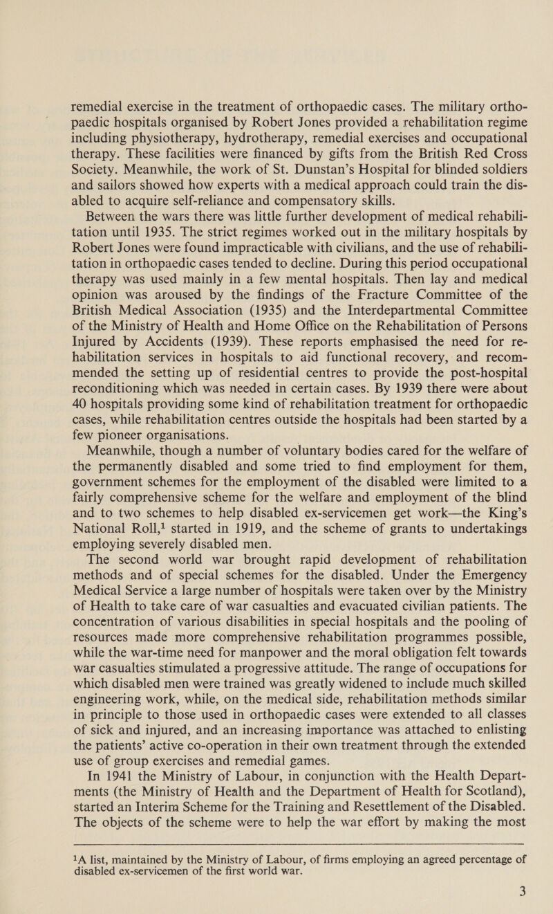 paedic hospitals organised by Robert Jones provided a rehabilitation regime including physiotherapy, hydrotherapy, remedial exercises and occupational therapy. These facilities were financed by gifts from the British Red Cross Society. Meanwhile, the work of St. Dunstan’s Hospital for blinded soldiers and sailors showed how experts with a medical approach could train the dis- abled to acquire self-reliance and compensatory skills. Between the wars there was little further development of medical rehabili- tation until 1935. The strict regimes worked out in the military hospitals by Robert Jones were found impracticable with civilians, and the use of rehabili- tation in orthopaedic cases tended to decline. During this period occupational therapy was used mainly in a few mental hospitals. Then lay and medical opinion was aroused by the findings of the Fracture Committee of the British Medical Association (1935) and the Interdepartmental Committee of the Ministry of Health and Home Office on the Rehabilitation of Persons Injured by Accidents (1939). These reports emphasised the need for re- habilitation services in hospitals to aid functional recovery, and recom- mended the setting up of residential centres to provide the post-hospital reconditioning which was needed in certain cases. By 1939 there were about 40 hospitals providing some kind of rehabilitation treatment for orthopaedic cases, while rehabilitation centres outside the hospitals had been started by a few pioneer organisations. | Meanwhile, though a number of voluntary bodies cared for the welfare of the permanently disabled and some tried to find employment for them, government schemes for the employment of the disabled were limited to a fairly comprehensive scheme for the welfare and employment of the blind and to two schemes to help disabled ex-servicemen get work—the King’s National Roll, started in 1919, and the scheme of grants to undertakings employing severely disabled men. The second world war brought rapid development of rehabilitation methods and of special schemes for the disabled. Under the Emergency Medical Service a large number of hospitals were taken over by the Ministry of Health to take care of war casualties and evacuated civilian patients. The concentration of various disabilities in special hospitals and the pooling of resources made more comprehensive rehabilitation programmes possible, while the war-time need for manpower and the moral obligation felt towards war casualties stimulated a progressive attitude. The range of occupations for which disabled men were trained was greatly widened to include much skilled engineering work, while, on the medical side, rehabilitation methods similar in principle to those used in orthopaedic cases were extended to all classes of sick and injured, and an increasing importance was attached to enlisting the patients’ active co-operation in their own treatment through the extended use of group exercises and remedial games. In 1941 the Ministry of Labour, in conjunction with the Health Depart- ments (the Ministry of Health and the Department of Health for Scotland), started an Interim Scheme for the Training and Resettlement of the Disabled. The objects of the scheme were to help the war effort by making the most 1A list, maintained by the Ministry of Labour, of firms employing an agreed percentage of disabled ex-servicemen of the first world war. 3