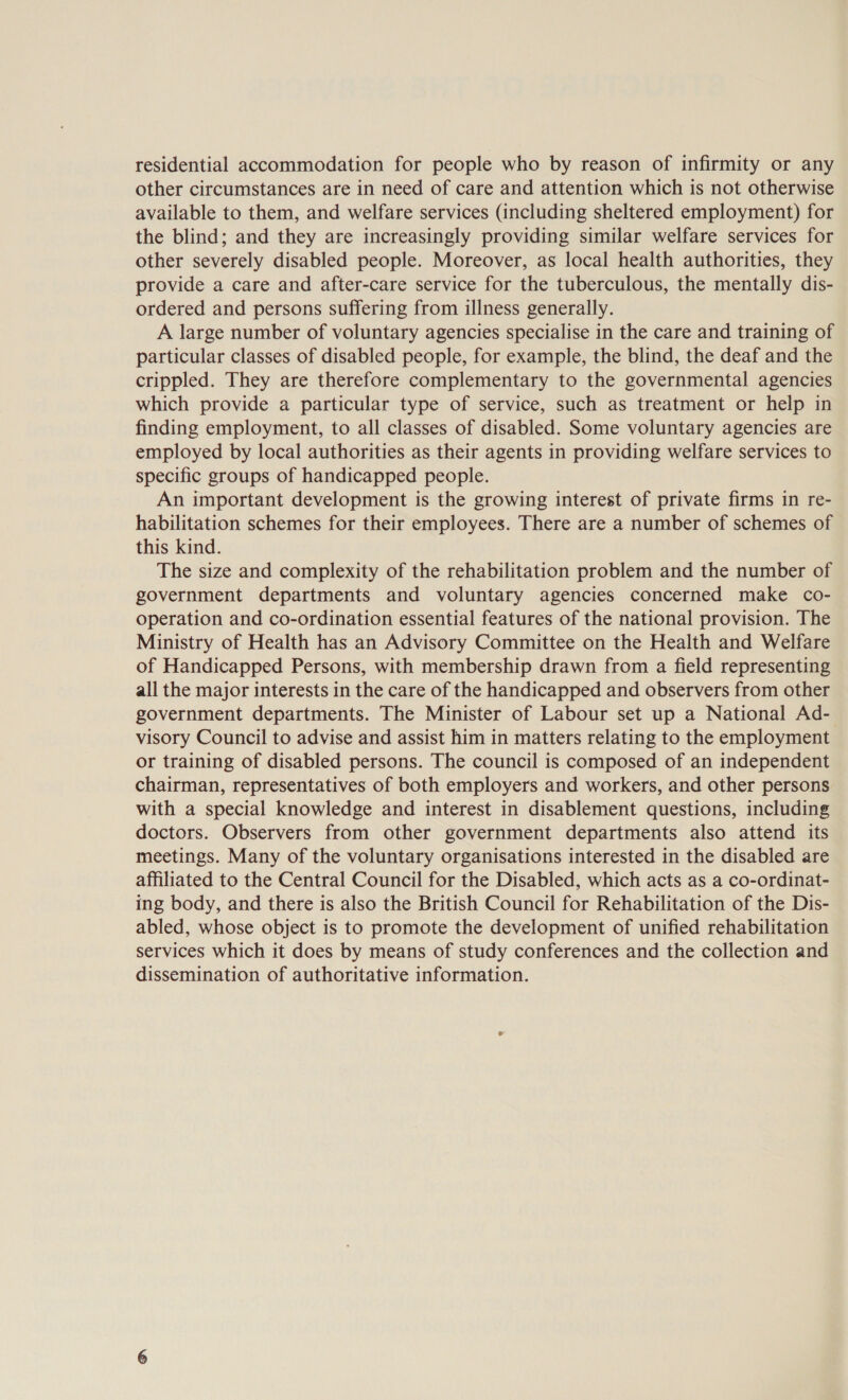 residential accommodation for people who by reason of infirmity or any other circumstances are in need of care and attention which is not otherwise available to them, and welfare services (including sheltered employment) for the blind; and they are increasingly providing similar welfare services for other severely disabled people. Moreover, as local health authorities, they provide a care and after-care service for the tuberculous, the mentally dis- ordered and persons suffering from illness generally. A large number of voluntary agencies specialise in the care and training of particular classes of disabled people, for example, the blind, the deaf and the crippled. They are therefore complementary to the governmental agencies which provide a particular type of service, such as treatment or help in finding employment, to all classes of disabled. Some voluntary agencies are employed by local authorities as their agents in providing welfare services to specific groups of handicapped people. An important development is the growing interest of private firms in re- habilitation schemes for their employees. There are a number of schemes of this kind. The size and complexity of the rehabilitation problem and the number of government departments and voluntary agencies concerned make co- operation and co-ordination essential features of the national provision. The Ministry of Health has an Advisory Committee on the Health and Welfare of Handicapped Persons, with membership drawn from a field representing all the major interests in the care of the handicapped and observers from other government departments. The Minister of Labour set up a National Ad- visory Council to advise and assist him in matters relating to the employment or training of disabled persons. The council is composed of an independent chairman, representatives of both employers and workers, and other persons with a special knowledge and interest in disablement questions, including doctors. Observers from other government departments also attend its meetings. Many of the voluntary organisations interested in the disabled are affiliated to the Central Council for the Disabled, which acts as a co-ordinat- ing body, and there is also the British Council for Rehabilitation of the Dis- abled, whose object is to promote the development of unified rehabilitation services which it does by means of study conferences and the collection and dissemination of authoritative information.
