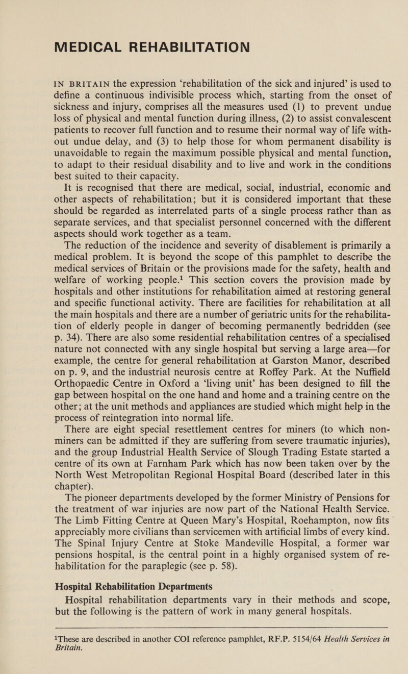 MEDICAL REHABILITATION IN BRITAIN the expression ‘rehabilitation of the sick and injured’ is used to define a continuous indivisible process which, starting from the onset of sickness and injury, comprises all the measures used (1) to prevent undue loss of physical and mental function during illness, (2) to assist convalescent patients to recover full function and to resume their normal way of life with- out undue delay, and (3) to help those for whom permanent disability is unavoidable to regain the maximum possible physical and mental function, to adapt to their residual disability and to live and work in the conditions best suited to their capacity. It is recognised that there are medical, social, industrial, economic and other aspects of rehabilitation; but it is considered important that these should be regarded as interrelated parts of a single process rather than as separate services, and that specialist personnel concerned with the different aspects should work together as a team. The reduction of the incidence and severity of disablement is primarily a medical problem. It is beyond the scope of this pamphlet to describe the medical services of Britain or the provisions made for the safety, health and welfare of working people.1 This section covers the provision made by hospitals and other institutions for rehabilitation aimed at restoring general and specific functional activity. There are facilities for rehabilitation at all the main hospitals and there are a number of geriatric units for the rehabilita- tion of elderly people in danger of becoming permanently bedridden (see p. 34). There are also some residential rehabilitation centres of a specialised nature not connected with any single hospital but serving a large area—for example, the centre for general rehabilitation at Garston Manor, described on p. 9, and the industrial neurosis centre at Roffey Park. At the Nuffield Orthopaedic Centre in Oxford a ‘living unit’ has been designed to fill the gap between hospital on the one hand and home and a training centre on the other; at the unit methods and appliances are studied which might help in the process of reintegration into normal life. There are eight special resettlement centres for miners (to which non- miners can be admitted if they are suffering from severe traumatic injuries), and the group Industrial Health Service of Slough Trading Estate started a centre of its own at Farnham Park which has now been taken over by the North West Metropolitan Regional Hospital Board (described later in this chapter). The pioneer departments developed by the former Ministry of Pensions for the treatment of war injuries are now part of the National Health Service. The Limb Fitting Centre at Queen Mary’s Hospital, Roehampton, now fits appreciably more civilians than servicemen with artificial limbs of every kind. The Spinal Injury Centre at Stoke Mandeville Hospital, a former war pensions hospital, is the central point in a highly organised system of re- habilitation for the paraplegic (see p. 58). Hospital Rehabilitation Departments Hospital rehabilitation departments vary in their methods and scope, but the following is the pattern of work in many general hospitals. 1These are described in another COI reference pamphlet, RF.P. 5154/64 Health Services in Britain.
