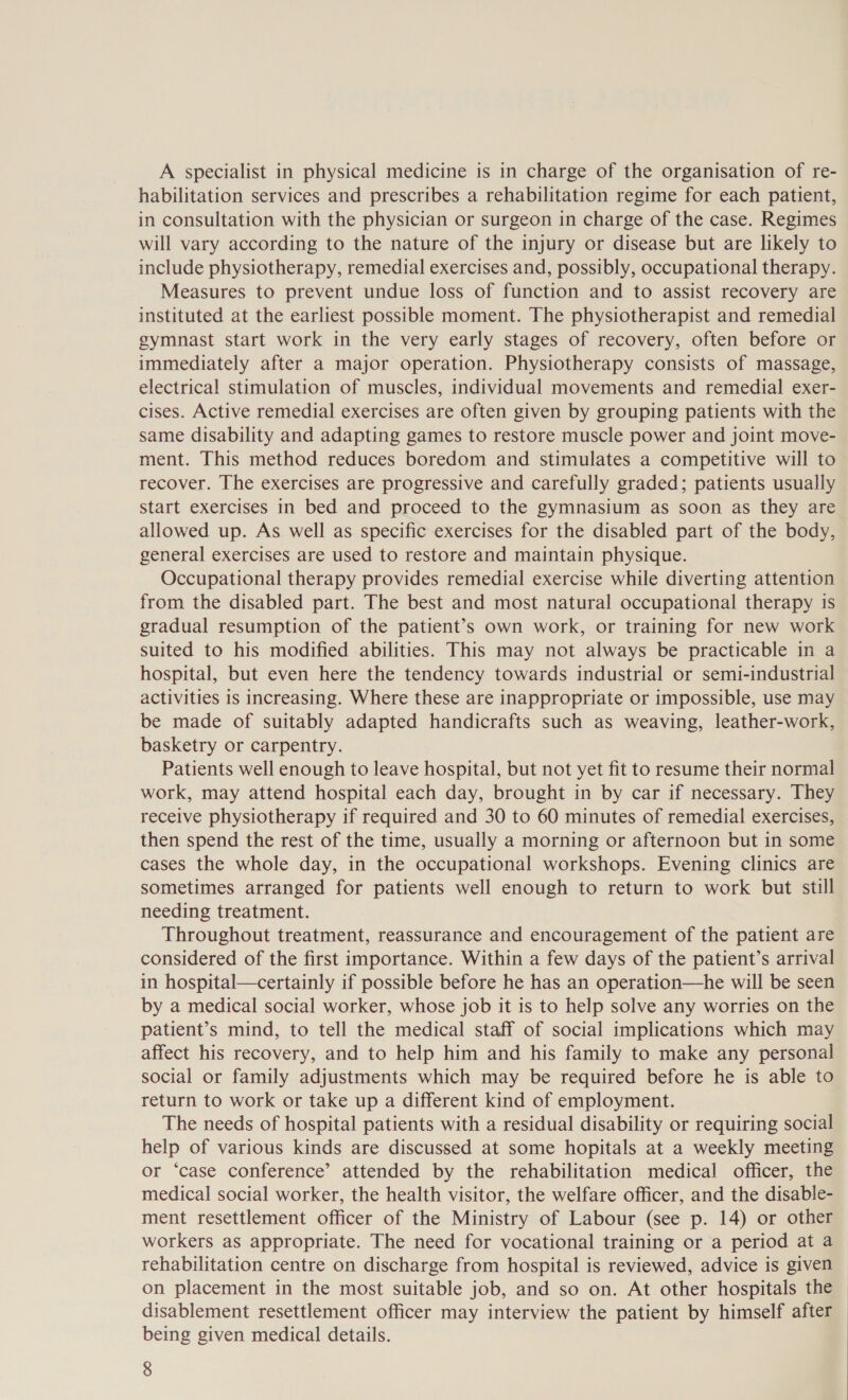 A specialist in physical medicine is in charge of the organisation of re- habilitation services and prescribes a rehabilitation regime for each patient, in consultation with the physician or surgeon in charge of the case. Regimes will vary according to the nature of the injury or disease but are likely to include physiotherapy, remedial exercises and, possibly, occupational therapy. Measures to prevent undue loss of function and to assist recovery are instituted at the earliest possible moment. The physiotherapist and remedial gymnast start work in the very early stages of recovery, often before or immediately after a major operation. Physiotherapy consists of massage, electrical stimulation of muscles, individual movements and remedial exer- cises. Active remedial exercises are often given by grouping patients with the same disability and adapting games to restore muscle power and joint move- ment. This method reduces boredom and stimulates a competitive will to recover. The exercises are progressive and carefully graded; patients usually start exercises in bed and proceed to the gymnasium as soon as they are allowed up. As well as specific exercises for the disabled part of the body, general exercises are used to restore and maintain physique. Occupational therapy provides remedial exercise while diverting attention from the disabled part. The best and most natural occupational therapy is gradual resumption of the patient’s own work, or training for new work suited to his modified abilities. This may not always be practicable in a hospital, but even here the tendency towards industrial or semi-industrial activities is increasing. Where these are inappropriate or impossible, use may be made of suitably adapted handicrafts such as weaving, leather-work, basketry or carpentry. Patients well enough to leave hospital, but not yet fit to resume their normal work, may attend hospital each day, brought in by car if necessary. They receive physiotherapy if required and 30 to 60 minutes of remedial exercises, then spend the rest of the time, usually a morning or afternoon but in some cases the whole day, in the occupational workshops. Evening clinics are sometimes arranged for patients well enough to return to work but still needing treatment. Throughout treatment, reassurance and encouragement of the patient are considered of the first importance. Within a few days of the patient’s arrival in hospital—certainly if possible before he has an operation—he will be seen by a medical social worker, whose job it is to help solve any worries on the patient’s mind, to tell the medical staff of social implications which may affect his recovery, and to help him and his family to make any personal social or family adjustments which may be required before he is able to return to work or take up a different kind of employment. The needs of hospital patients with a residual disability or requiring social help of various kinds are discussed at some hopitals at a weekly meeting or ‘case conference’ attended by the rehabilitation medical officer, the medical social worker, the health visitor, the welfare officer, and the disable- ment resettlement officer of the Ministry of Labour (see p. 14) or other workers as appropriate. The need for vocational training or a period at a rehabilitation centre on discharge from hospital is reviewed, advice is given on placement in the most suitable job, and so on. At other hospitals the disablement resettlement officer may interview the patient by himself after being given medical details.