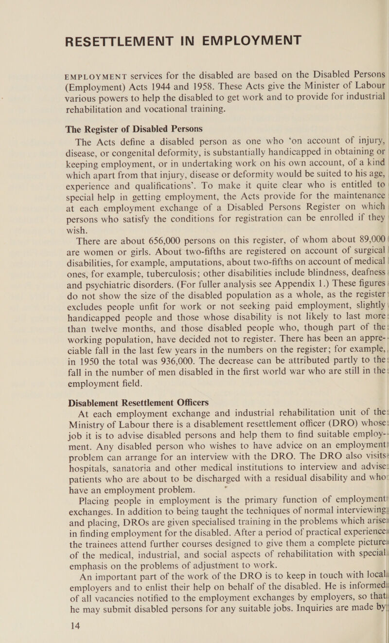 RESETTLEMENT IN EMPLOYMENT EMPLOYMENT services for the disabled are based on the Disabled Persons (Employment) Acts 1944 and 1958. These Acts give the Minister of Labour various powers to help the disabled to get work and to provide for industrial rehabilitation and vocational training. The Register of Disabled Persons The Acts define a disabled person as one who ‘on account of injury, disease, or congenital deformity, is substantially handicapped in obtaining or keeping employment, or in undertaking work on his own account, of a kind which apart from that injury, disease or deformity would be suited to his age, experience and qualifications’. To make it quite clear who is entitled to special help in getting employment, the Acts provide for the maintenance at each employment exchange of a Disabled Persons Register on which persons who satisfy the conditions for registration can be enrolled if they wish. There are about 656,000 persons on this register, of whom about 89,000 | are women or girls. About two-fifths are registered on account of surgical | disabilities, for example, amputations, about two-fifths on account of medical | ones, for example, tuberculosis; other disabilities include blindness, deafness | and psychiatric disorders. (For fuller analysis see Appendix 1.) These figures | do not show the size of the disabled population as a whole, as the register’ excludes people unfit for work or not seeking paid employment, slightly handicapped people and those whose disability is not likely to last more; than twelve months, and those disabled people who, though part of the: working population, have decided not to register. There has been an appre-: ciable fall in the last few years in the numbers on the register; for example, in 1950 the total was 936,000. The decrease can be attributed partly to the: fall in the number of men disabled in the first world war who are still in the! employment field. Disablement Resettlement Officers At each employment exchange and industrial rehabilitation unit of the: Ministry of Labour there is a disablement resettlement officer (DRO) whose: job it is to advise disabled persons and help them to find suitable employ-- ment. Any disabled person who wishes to have advice on an employment! problem can arrange for an interview with the DRO. The DRO also Visitsé hospitals, sanatoria and other medical institutions to interview and advise: patients who are about to be discharged with a residual disability and who! have an employment problem. : Placing people in employment is the primary function of employment! exchanges. In addition to being taught the techniques of normal interviewing? and placing, DROs are given specialised training in the problems which arise% in finding employment for the disabled. After a period of practical experience the trainees attend further courses designed to give them a complete pictures of the medical, industrial, and social aspects of rehabilitation with special) emphasis on the problems of adjustment to work. An important part of the work of the DRO is to keep in touch with locali employers and to enlist their help on behalf of the disabled. He is informed} of all vacancies notified to the employment exchanges by employers, so thatt he may submit disabled persons for any suitable jobs. Inquiries are made by 14 | ' |