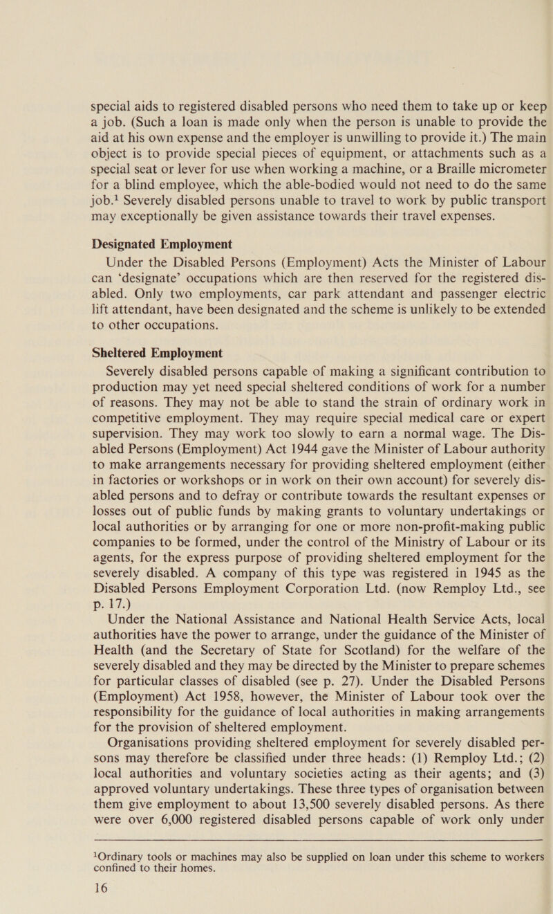 special aids to registered disabled persons who need them to take up or keep a job. (Such a loan is made only when the person is unable to provide the aid at his own expense and the employer is unwilling to provide it.) The main object is to provide special pieces of equipment, or attachments such as a special seat or lever for use when working a machine, or a Braille micrometer for a blind employee, which the able-bodied would not need to do the same job. Severely disabled persons unable to travel to work by public transport may exceptionally be given assistance towards their travel expenses. Designated Employment Under the Disabled Persons (Employment) Acts the Minister of Labour can ‘designate’ occupations which are then reserved for the registered dis- abled. Only two employments, car park attendant and passenger electric lift attendant, have been designated and the scheme is unlikely to be extended to other occupations. Sheltered Employment Severely disabled persons capable of making a significant contribution to production may yet need special sheltered conditions of work for a number of reasons. They may not be able to stand the strain of ordinary work in competitive employment. They may require special medical care or expert supervision. They may work too slowly to earn a normal wage. The Dis- abled Persons (Employment) Act 1944 gave the Minister of Labour authority to make arrangements necessary for providing sheltered employment (either in factories or workshops or in work on their own account) for severely dis- abled persons and to defray or contribute towards the resultant expenses or losses out of public funds by making grants to voluntary undertakings or local authorities or by arranging for one or more non-profit-making public companies to be formed, under the control of the Ministry of Labour or its agents, for the express purpose of providing sheltered employment for the severely disabled. A company of this type was registered in 1945 as the Disabled Persons Employment Corporation Ltd. (now Remploy Ltd., see p. 17.) Under the National Assistance and National Health Service Acts, local authorities have the power to arrange, under the guidance of the Minister of Health (and the Secretary of State for Scotland) for the welfare of the severely disabled and they may be directed by the Minister to prepare schemes for particular classes of disabled (see p. 27). Under the Disabled Persons (Employment) Act 1958, however, the Minister of Labour took over the responsibility for the guidance of local authorities in making arrangements for the provision of sheltered employment. Organisations providing sheltered employment for severely disabled per- sons may therefore be classified under three heads: (1) Remploy Ltd.; (2) local authorities and voluntary societies acting as their agents; and (3) approved voluntary undertakings. These three types of organisation between them give employment to about 13,500 severely disabled persons. As there were over 6,000 registered disabled persons capable of work only under 10Ordinary tools or machines may also be supplied on loan under this scheme to workers confined to their homes.