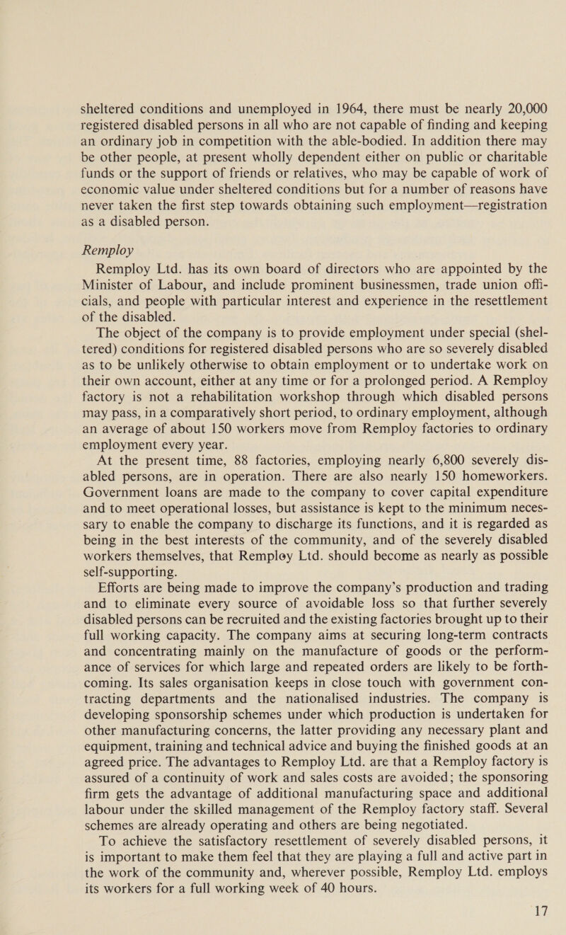 sheltered conditions and unemployed in 1964, there must be nearly 20,000 registered disabled persons in all who are not capable of finding and keeping an ordinary job in competition with the able-bodied. In addition there may be other people, at present wholly dependent either on public or charitable funds or the support of friends or relatives, who may be capable of work of economic value under sheltered conditions but for a number of reasons have never taken the first step towards obtaining such employment—registration as a disabled person. Remploy | Remploy Ltd. has its own board of directors who are appointed by the Minister of Labour, and include prominent businessmen, trade union ofh- cials, and people with particular interest and experience in the resettlement of the disabled. The object of the company is to provide employment under special (shel- tered) conditions for registered disabled persons who are so severely disabled as to be unlikely otherwise to obtain employment or to undertake work on their own account, either at any time or for a prolonged period. A Remploy factory is not a rehabilitation workshop through which disabled persons may pass, in a comparatively short period, to ordinary employment, although an average of about 150 workers move from Remploy factories to ordinary employment every year. At the present time, 88 factories, employing nearly 6,800 severely dis- abled persons, are in operation. There are also nearly 150 homeworkers. Government loans are made to the company to cover capital expenditure and to meet operational losses, but assistance is kept to the minimum neces- sary to enable the company to discharge its functions, and it is regarded as being in the best interests of the community, and of the severely disabled workers themselves, that Rempley Ltd. should become as nearly as possible self-supporting. Efforts are being made to improve the company’s production and trading and to eliminate every source of avoidable loss so that further severely disabled persons can be recruited and the existing factories brought up to their full working capacity. The company aims at securing long-term contracts and concentrating mainly on the manufacture of goods or the perform- ance of services for which large and repeated orders are likely to be forth- coming. Its sales organisation keeps in close touch with government con- tracting departments and the nationalised industries. The company is developing sponsorship schemes under which production is undertaken for other manufacturing concerns, the latter providing any necessary plant and equipment, training and technical advice and buying the finished goods at an agreed price. The advantages to Remploy Ltd. are that a Remploy factory is assured of a continuity of work and sales costs are avoided; the sponsoring firm gets the advantage of additional manufacturing space and additional labour under the skilled management of the Remploy factory staff. Several schemes are already operating and others are being negotiated. To achieve the satisfactory resettlement of severely disabled persons, it is important to make them feel that they are playing a full and active part in the work of the community and, wherever possible, Remploy Ltd. employs its workers for a full working week of 40 hours.