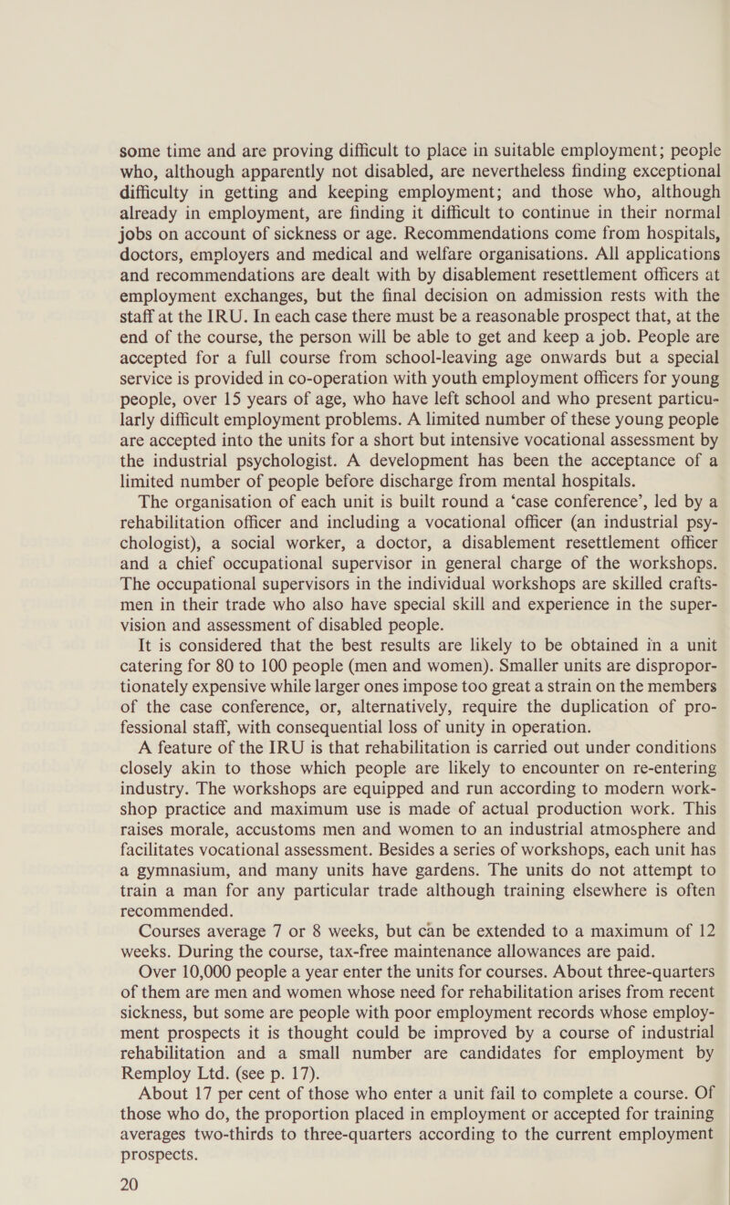 some time and are proving difficult to place in suitable employment; people who, although apparently not disabled, are nevertheless finding exceptional difficulty in getting and keeping employment; and those who, although already in employment, are finding it difficult to continue in their normal jobs on account of sickness or age. Recommendations come from hospitals, doctors, employers and medical and welfare organisations. All applications and recommendations are dealt with by disablement resettlement officers at employment exchanges, but the final decision on admission rests with the staff at the IRU. In each case there must be a reasonable prospect that, at the end of the course, the person will be able to get and keep a job. People are accepted for a full course from school-leaving age onwards but a special service is provided in co-operation with youth employment officers for young people, over 15 years of age, who have left school and who present particu- larly difficult employment problems. A limited number of these young people are accepted into the units for a short but intensive vocational assessment by the industrial psychologist. A development has been the acceptance of a limited number of people before discharge from mental hospitals. The organisation of each unit is built round a ‘case conference’, led by a rehabilitation officer and including a vocational officer (an industrial psy- chologist), a social worker, a doctor, a disablement resettlement officer and a chief occupational supervisor in general charge of the workshops. The occupational supervisors in the individual workshops are skilled crafts- men in their trade who also have special skill and experience in the super- vision and assessment of disabled people. It is considered that the best results are likely to be obtained in a unit catering for 80 to 100 people (men and women). Smaller units are dispropor- tionately expensive while larger ones impose too great a strain on the members of the case conference, or, alternatively, require the duplication of pro- fessional staff, with consequential loss of unity in operation. A feature of the IRU is that rehabilitation is carried out under conditions closely akin to those which people are likely to encounter on re-entering industry. The workshops are equipped and run according to modern work- shop practice and maximum use is made of actual production work. This raises morale, accustoms men and women to an industrial atmosphere and facilitates vocational assessment. Besides a series of workshops, each unit has a gymnasium, and many units have gardens. The units do not attempt to train a man for any particular trade although training elsewhere is often recommended. Courses average 7 or 8 weeks, but can be extended to a maximum of 12 weeks. During the course, tax-free maintenance allowances are paid. Over 10,000 people a year enter the units for courses. About three-quarters of them are men and women whose need for rehabilitation arises from recent sickness, but some are people with poor employment records whose employ- ment prospects it is thought could be improved by a course of industrial rehabilitation and a small number are candidates for employment by Remploy Ltd. (see p. 17). About 17 per cent of those who enter a unit fail to complete a course. Of those who do, the proportion placed in employment or accepted for training averages two-thirds to three-quarters according to the current employment prospects.