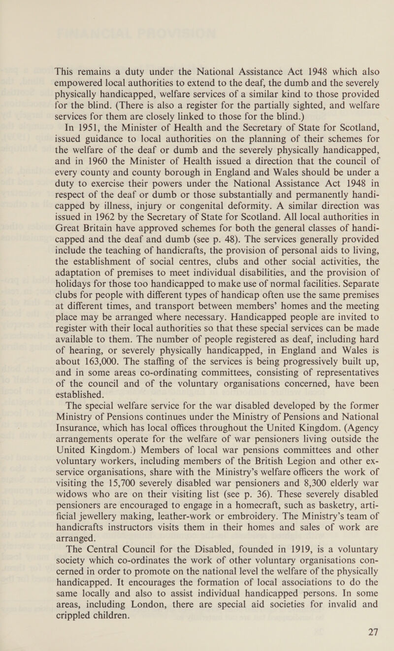 This remains a duty under the National Assistance Act 1948 which also empowered local authorities to extend to the deaf, the dumb and the severely physically handicapped, welfare services of a similar kind to those provided for the blind. (There is also a register for the partially sighted, and welfare services for them are closely linked to those for the blind.) In 1951, the Minister of Health and the Secretary of State for Scotland, issued guidance to local authorities on the planning of their schemes for the welfare of the deaf or dumb and the severely physically handicapped, and in 1960 the Minister of Health issued a direction that the council of every county and county borough in England and Wales should be under a duty to exercise their powers under the National Assistance Act 1948 in respect of the deaf or dumb or those substantially and permanently handi- capped by illness, injury or congenital deformity. A similar direction was issued in 1962 by the Secretary of State for Scotland. All local authorities in Great Britain have approved schemes for both the general classes of handi- capped and the deaf and dumb (see p. 48). The services generally provided include the teaching of handicrafts, the provision of personal aids to living, the establishment of social centres, clubs and other social activities, the adaptation of premises to meet individual disabilities, and the provision of holidays for those too handicapped to make use of normal facilities. Separate clubs for people with different types of handicap often use the same premises at different times, and transport between members’ homes and the meeting place may be arranged where necessary. Handicapped people are invited to register with their local authorities so that these special services can be made available to them. The number of people registered as deaf, including hard of hearing, or severely physically handicapped, in England and Wales is about 163,000. The staffing of the services is being progressively built up, and in some areas co-ordinating committees, consisting of representatives of the council and of the voluntary organisations concerned, have been established. The special welfare service for the war disabled developed by the former Ministry of Pensions continues under the Ministry of Pensions and National Insurance, which has local offices throughout the United Kingdom. (Agency arrangements operate for the welfare of war pensioners living outside the United Kingdom.) Members of local war pensions committees and other voluntary workers, including members of the British Legion and other ex- service organisations, share with the Ministry’s welfare officers the work of visiting the 15,700 severely disabled war pensioners and 8,300 elderly war widows who are on their visiting list (see p. 36). These severely disabled pensioners are encouraged to engage in a homecraft, such as basketry, arti- ficial jewellery making, leather-work or embroidery. The Ministry’s team of handicrafts instructors visits them in their homes and sales of work are arranged. The Central Council for the Disabled, founded in 1919, is a voluntary society which co-ordinates the work of other voluntary organisations con- cerned in order to promote on the national level the welfare of the physically handicapped. It encourages the formation of local associations to do the same locally and also to assist individual handicapped persons. In some areas, including London, there are special aid societies for invalid and crippled children. 4),